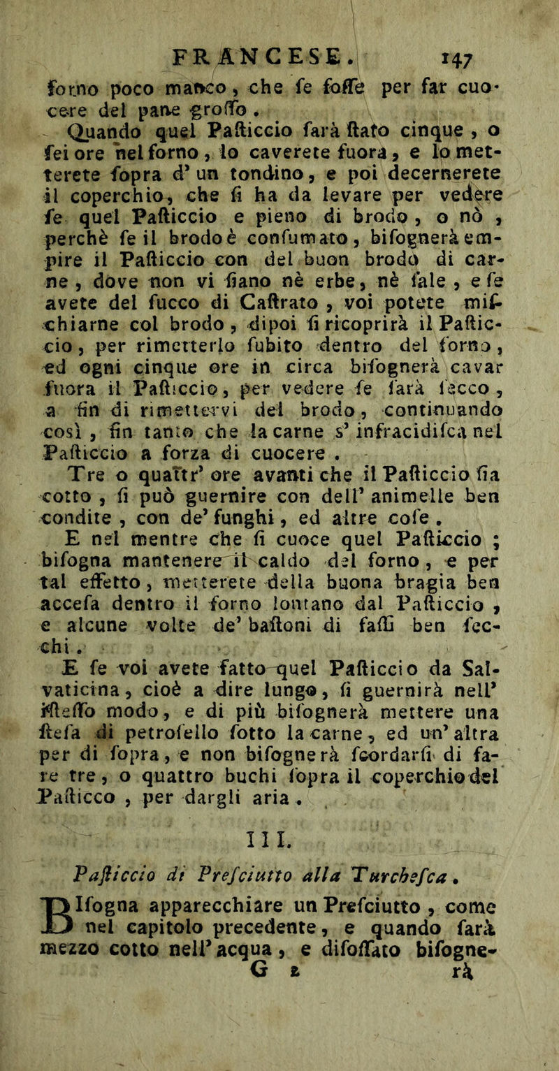 for.no poco manco, che fe foife per far cuo- cere del parve -groffo . Quando quel Pafticcio farà flato cinque , o fei ore nel forno, io caverete fuora 9 e lo met- terete fopra d’un tondino, e poi decerrìerete il coperchio, che fi ha da levare per ved^e fe quel Pafticcio e pieno di brodo , o nò , perchè fe il brodoè confumato, bifogneràem- pire il Pafticcio con del buon brodo di car- ne , dove non vi fiano nè erbe, nè fale , efe avete del fuoco di Caftrato , voi potete mif» chiame col brodo, dipoi fi ricoprirà il Paftic- cio 5 per rimetterlo fubito ^dentro del forno, cd ogni cinque ore in circa bifognerà cavar fuora il PaftiCcio, per vedere fe farà lecco , a fin di rimetiervi del brodo, continuando così , fin tanto che la carne s’infracidifea nel Pafticcio a forza di cuocere . Tre o quattr* ore avanti che il Pafticcio fia coìto , fi può guernire con dell’ animelle ben condite, con de’funghi, ed altre cofe . E nel mentre che fi cuoce quel Pafticcio ; bifogna mantenereTb caldo del forno, e per tal effetto, meìterete della buona bragia bea accefa dentro il forno lontano dal Pafticcio , e alcune volte de’ balloni di faftì ben fec- ehi. E fe voi avete fatto ^uel Pafticcio da Sa!- vaticina, cioè a dire lungo, fi guernirà nell’ i^fteflfo modo, e di più bifognerà mettere una Uefa di petrofello fotto la carne, ed un’altra per di fopra, e non bifognerà feordarfi^ di fa- re tre, o quattro buchi Copra il coperchio del Pafticco , per dargli aria . ìli. Pafliccio dì Prefeiutto alla Turchefea. Bifogna apparecchiare un Prefciutto , come nel capitolo precedente, e quando fari mezzo cotto nell’ acqua , e difoffato bifogne-^ G a ri