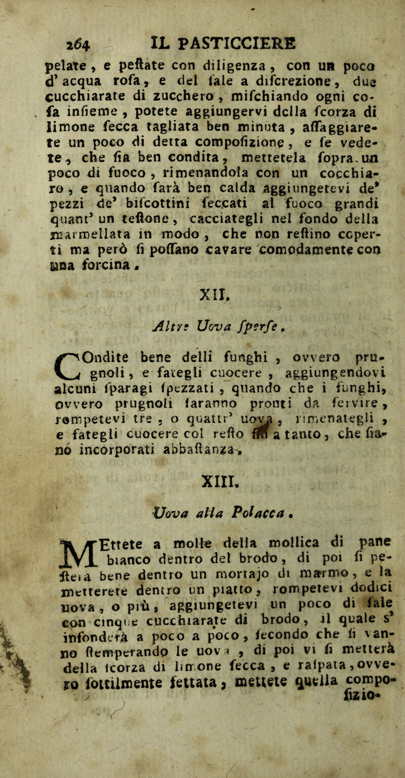 pelate» e pedate con diligenza, con un poco d’acqua rofa, e del lale a difcrezione, due cucchiarate di zucchero , mifchiando ogni co^ fa infieme , potete aggiungervi della feorza di limone fecca tagliata ben minuta , aflfaggiare- te un poco di detta compofuione, e fe vede- te^ che da ben condita, mettetela fopra.un poco di fuoco , rimenandoìa con un cocchia- ro , e quando farà ben calda aggiungetevi de* pezzi de’ bifeottini fec.cati al fuoco grandi quant’ un teftone, cacciategli nel fondo della luarmellata in modo , che non refìino coper- ti ma però d poffano cavare comodamente con una, forcina « XII. Altrf Uova fpsrfe Condite bene delli funghi , ovvero pru- gnoli, e fategli cuocere , aggiungendovi alcuni fparagi (pezzati , quando che i funghi, ovvero prugnoli faranno pronti da feivire, rompetevi tre . o quatti’ , riiTienategli , e fategli cuocere col redo a tanto, che da- no incorporati abbaftanza^ xiir XJova aHa Polacca • Ettete a molte della mollica dì pane bianco dentro del brodo, di poi d pe- Iteia bene dentro un moriajo di m^rmo, e la metterete dentro un piatto, rompetevi dodici nova, o più 9 aggiungetevi un poco di faie con cinque cucchiarate di brodo, il quale s infonderà a poco a poco, fecondo che d van- no demperandp le uov i , di poi vi d metterà della icorza di lin one fecca , e ralpaia, ovve- ro lòuUmeme feltata, meueu qiueila compo- dzio<