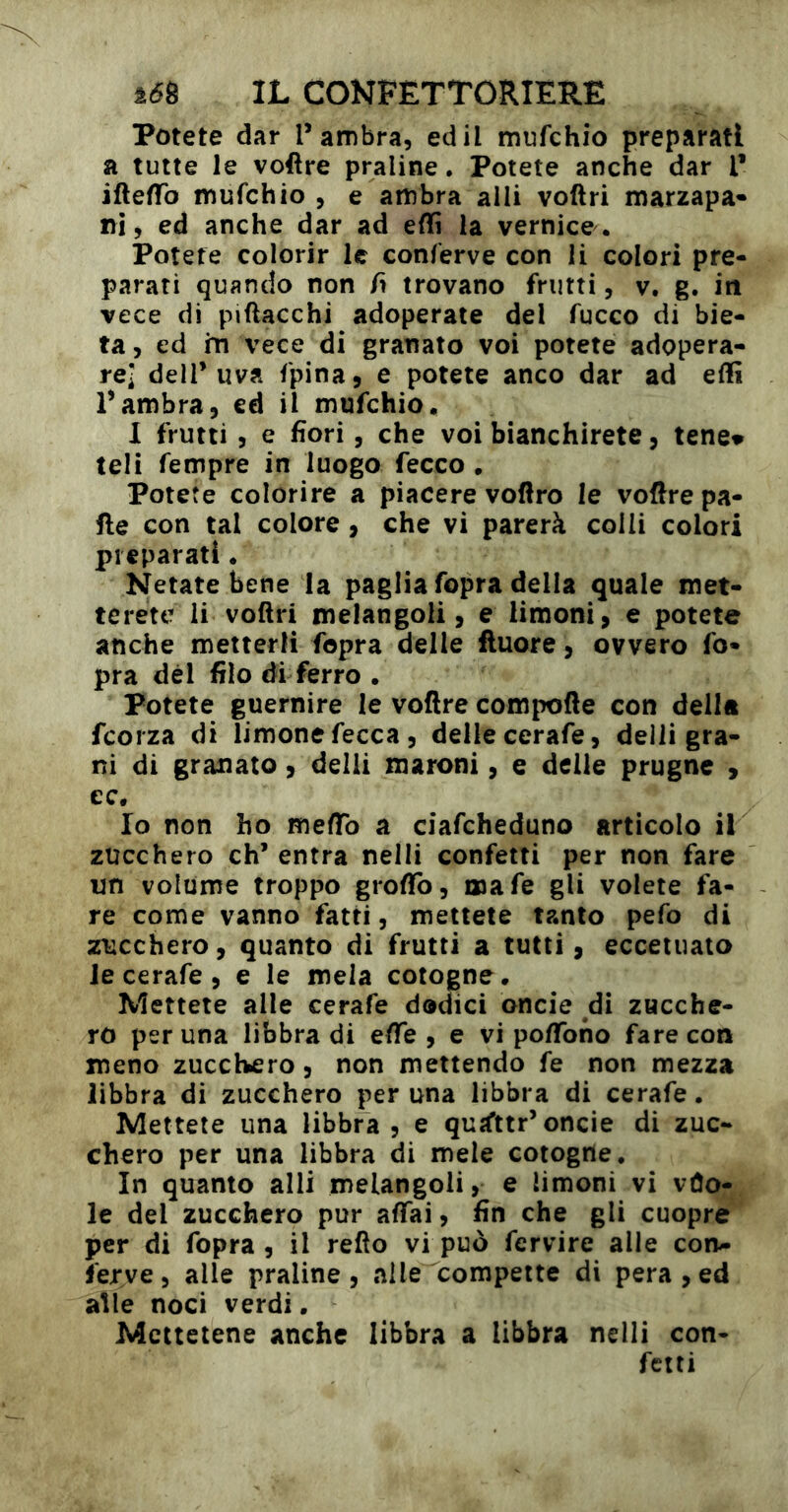 Potete dar l’ambra, ed il mufchio preparati a tutte le voftre praline. Potete anche dar l* iftefTo mufchio , e ambra alli voftri marzapa* ni, ed anche dar ad effi la vernice. Potete colorir le conferve con li colori pre- parati quando non fi trovano frutti, v. g. in vece di piftacchi adoperate del fucco di bie- ta, ed in vece di granato voi potete adopera- re] deir uva fpina, e potete anco dar ad effi rambra5 ed il mufchio, 1 frutti, e fiori, che voi bianchirete, tene» teli fempre in luogo fecco . Potete colorire a piacere vollro le voftre pa- lle con tal colore, che vi parerà colli colori preparati. Netate bene la paglia fopra della quale met- terete li voftri melangoli, e limoni, e potete anche metterli fopra delie fluoré, ovvero fo- pra dèi filo di ferro . Potete guernire le voftre compofte con della fcorza di limone fecca, delle cerafe, delli gra- ni di granato, delli maroni, e delle prugne , ec. Io non ho meftb a ciafcheduno articolo il zucchero eh’ entra nelli confetti per non fare un volume troppo groftb, naafe gli volete fa- re come vanno fatti, mettete tanto pefo di zucchero, quanto di frutti a tutti, ecceiuato le cerafe, e le mela cotogne. Mettete alle cerafe dodici oncie di zucche- ro per una libbra di efte , e vi poftbno fare con meno zucchero, non mettendo fe non mezza libbra di zucchero per una libbra di cerafe. Mettete una libbra, e quìfttr’oncie di zuc- chero per una libbra di mele cotogne. In quanto alli melangoli, e limoni vi vùo- le del zucchero pur affai, fin che gli cuopre per di fopra, il refìo vi può fervire alle con- ferve, alle praline, alle compette di pera,ed alle noci verdi • Mettetene anche libbra a libbra nelli con- fetti