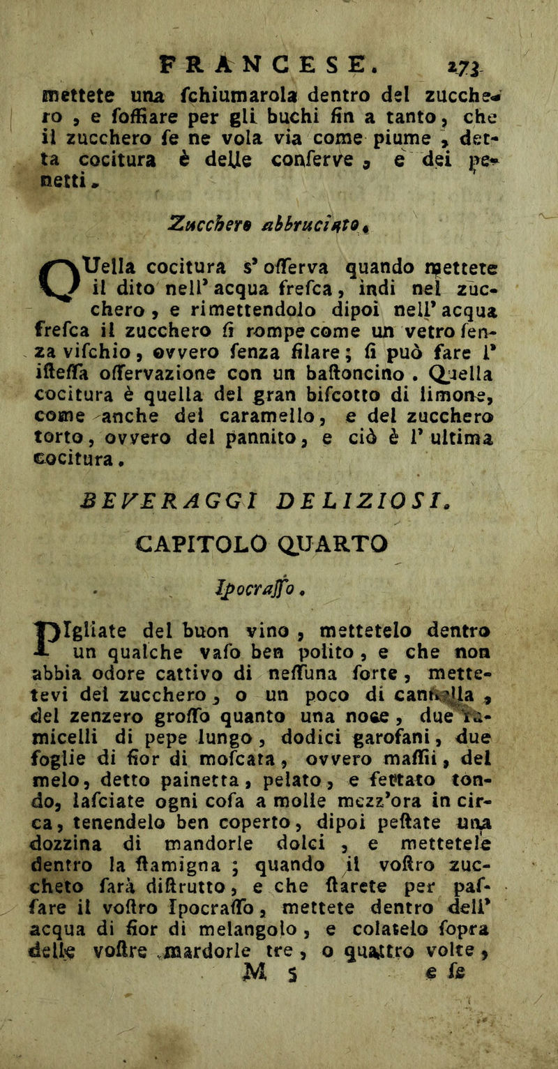 mettete una fchiumarola dentro del zucche- ro , e foffiare per gli buchi fin a tanto ^ che il zucchero fe ne vola via come piume , det- ta cocitura è delie conferve , e dei pe» netti » Zt4ccher9 abbruciato % OUelIa cocitura s* oïïerva quando njjettete il dito nell* acqua frefca, indi nel zuc- chero , e rimettendolo dipoi nell* acqua frefca il zucchero fi rompe come un vetro len- za vifchio 5 ovvero lenza filare ; fi può fare 1* iftefla oflfervazione con un baftoncino . (biella cocitura è quella del gran bifcotto di limone, come anche dei caramello, e del zucchero torto, ovvero del pannito, e ciò è T ultima cocitura. BEVERAGGI DELIZIOSI. CAPITOLO (QUARTO J^ocrajfo. l^Igliate del buon vino , mettetelo dentro A un qualche vafo ben polito, e che non abbia odore cattivo di nefiuna forte, mette- tevi del zucchero ^ o un poco di can^if^la , del zenzero groflfo quanto una noce, due%ù- micelli di pepe lungo, dodici garofani, due foglie di fior di mofcara, ovvero mafiìi, del melo, detto painetta, pelato, e fet»tato tón- do, iafciate ogni cofa a molle mezz’ora in cir- ca, tenendelo ben coperto, dipoi pettate una dozzina di mandorle dolci , e mettetele dentro la ttamigna ; quando il voftro zuc- cheto farà dittruiio, e che darete per paf- fare il vottro IpocrafTo, mettete dentro deli* acqua di fior di melangolo , e colatelo fopra deUi^ voftre .naardorle tre, o quattro volte,
