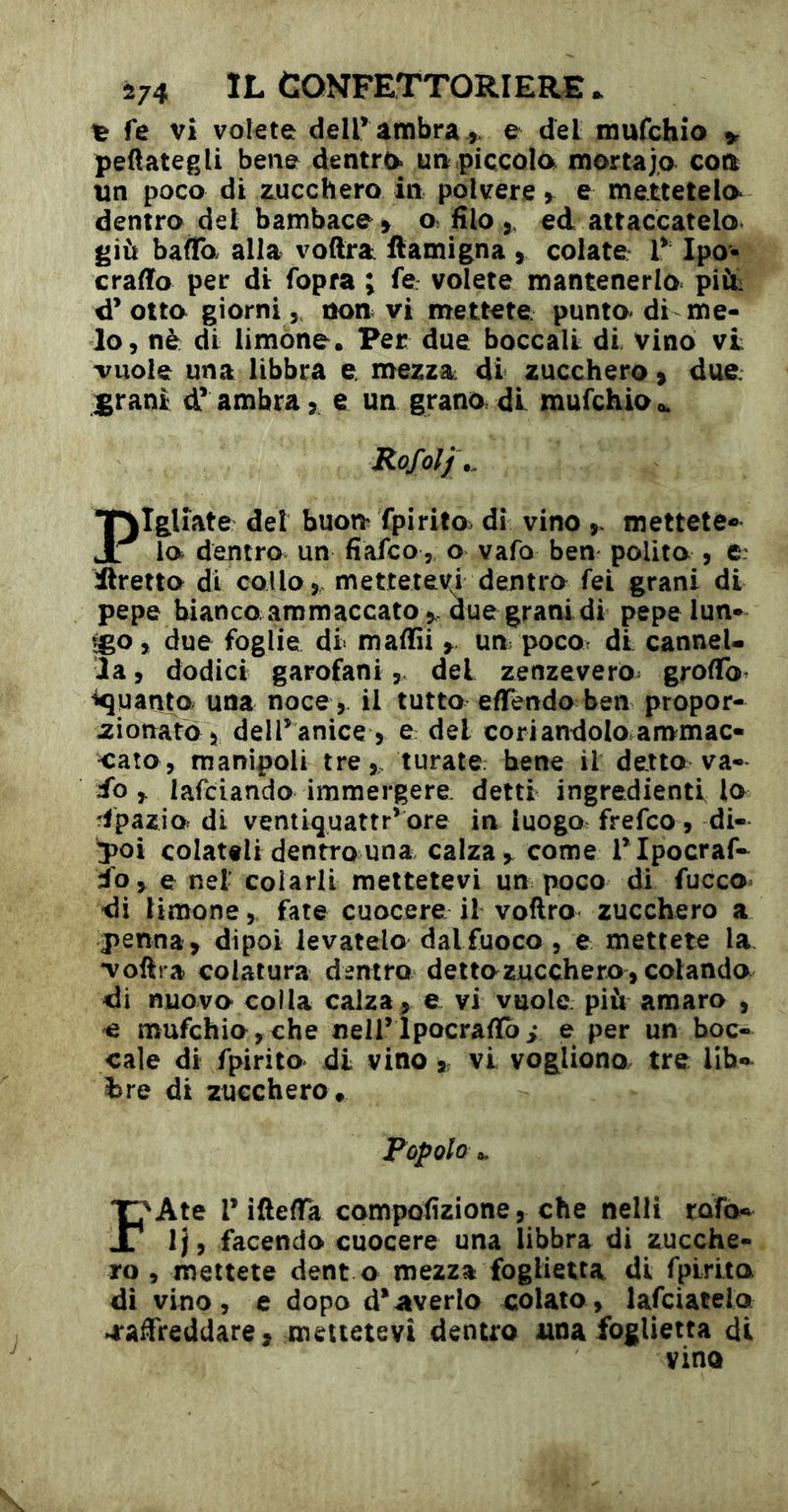 ^ fe vi volete deir ambra > e del mufchio peftategli bene dentro ua piccola mortaja eoa un poco di zucchero in polvere y e mettetelo dentro del bambace^ o filoed attaccatelo giù baffo alia voftra ftamigna j colate V Ipo- craffo per di fopra ; fé volete mantenerlo piùi d’otta giorni, non vi mettete punto di me- lo, nè di limóne. Per due boccali di vino vi vuole una libbra e, mezza di zucchero ^ due j^rani d* ambra, e un grana di mufchio Rofolj\. Pigliate del buon fpirito dì vino mettete-» lo dentro un fiafeo, o vafo ben polita , e: ilretta di collo, mettetevi dentro fei grani di pepe bianco ammaccato ^ due grani di pepe lun- !go, due foglie di mafiìi y un poco, di cannel- la , dodici garofanidel zenzevero^ groffo. guanto una noce , il tutto effendo ben propor- zionato 5 delTanice 5 e del coriandolo ammac- cato, manipoli tre,, turate bene il detto va- io lardando immergere detti ingredienti lo ipazia di ventiquattr’ ore in luogo, frefeo , di- ^oi colateli dentro una calza ^ come Tlpocraf- io^ e nel- colarli mettetevi un poco di fucco= •di limone, fate cuocere il voftro zucchero a penna> dipoi levatelo dalfuoco , e mettete la voftra colatura dentro dettazucchera, colanda di nuova colla calza, e vi vuole più amaro , e mufchio,che nell’Ipocrafib,* e per un boc- cale di fpirito di vino j. vi vogliono tre lib-u i>re di zucchero. Popolo a. Ii'Ate r ifteffa compofizione, che nelli rafo-^ Ij, facendo cuocere una libbra di zucche- ro , mettete dent o mezza foglietta di fpLrito di vino, e dopo d*averlo colato, lafciatelo •raffreddare9 mettetevi dentro una foglietta di vino