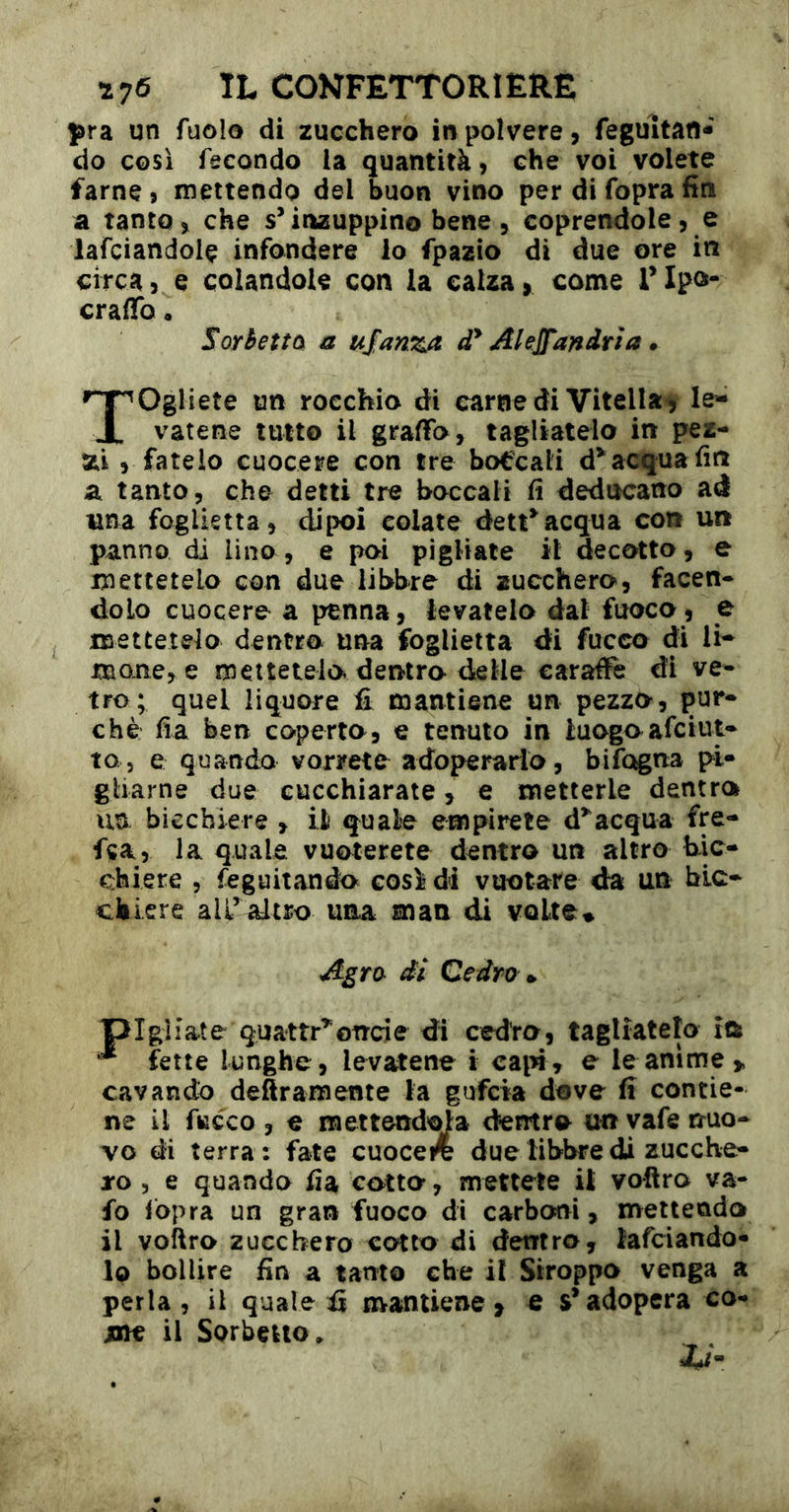 pra un fuo!o di zucchero in polvere, feguìtatt* do così fecondo la quantità, che voi volete farne, mettendo del buon vino per di fopra fin a tanto, che s’inzuppino bene, coprendole, e iafciandolç infondere lo fpazio di due ore in circa, e colandole con la calza, come TIpo- craflTo • Sorretta a uJanzA d* Akjfandrìa » Togliete un rocchio di carne di Vitella^ le- vatene tutto il graffo, tagliatelo in pez- xi , fatelo cuocere con tre boccali acqua fin a tanto, che detti tre boccali fi deducano ad una foglietta, dipoi colate dett^acqua con un panno di lino, e poi pigliate il decotto, e mettetelo con due libbre di zucchero, facen* dolo cuocere a penna, levatelo dal fuoco, e mettetelo dentro una foglietta di fucco di li- mane, e mettetelo dentro delle caraffe di ve- tro; quel liquore £ mantiene un pezzo, pur- ché fia ben coperto, e tenuto in luogo afciut- to, e quando vorrete adoperarlo, bifogna pi- gliarne due cucchiarate, e metterle dentro un bicchiere , il quale empirete d’^acqua fre- f«a, la quale vuoterete dentro un altro bic- chiere , feguitando così di vuotare da un bic- chiere all’ altro una man di volte• Agra di Cedro », pigliate quattr’^oncie di cedro, tagliatelo îû ^ flette lunghe, levatene i ca^n, e le anime > cavando deftramente la guferà dove fi contie- ne il fucco , € raeitend'^a dentro unyafe nuo- vo di terra: fate cuocere due libbre di zucche- ro 5 e quando fia colto, mettete it voliro va- fo fopra un gran fuoco di carboni, mettendo il vollro zucchero cotto di dentro, lafciando- lo bollire fin a tanto che il Stroppo venga a perla , il quale fi mantiene, e s’adopera co- me il Sorbetto.