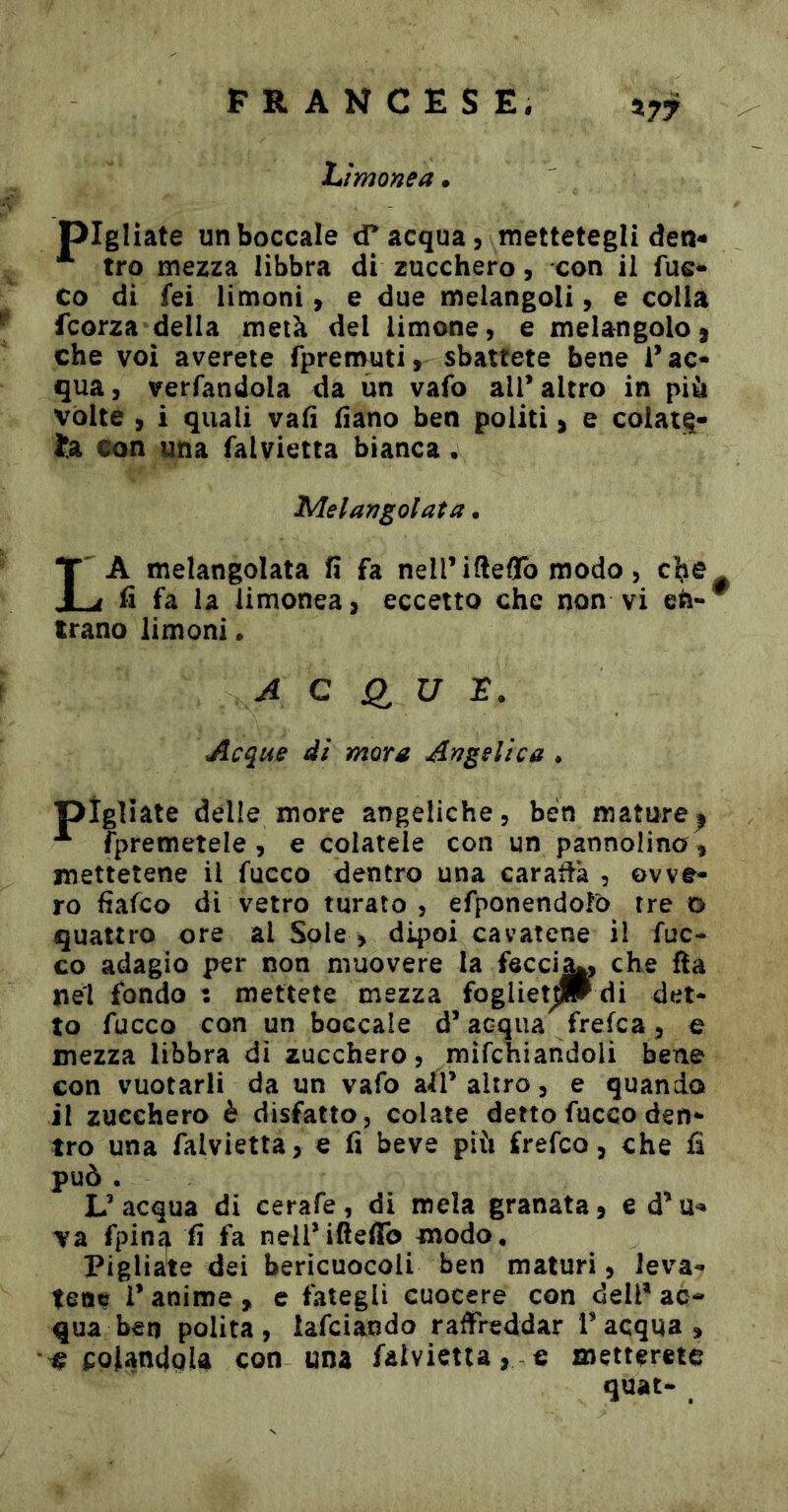 FRANCESE, hìmonea • pigliate un boccale tf acqua, mettetegli deti- tro mezza libbra di zucchero, con il fuc** co di fei limoni, e due melangoli, e colla fcorza della metà del limone, e melangoloj che voi avereie fpremuti, sbattete bene l’ac- qua, verfandola da un vafo all* altro in più volte , i quali vali fiano ben politi > e colata- Ìj3i con una falvietta bianca • Melarjgolata • La melangolata ìì fa nell’ifteflb modo, cbc. fi fa la limonea, eccetto che non vi frano limoni • A C <1 U Acque di mora Angelica • pigliate delle more angeliche, ben mature^ fpremetele , e colatele con un pannolina, mettetene il fucco dentro una caraffa , ovve- ro fiafco di vetro turato , efponendolO tre o quattro ore al Sole , dipoi cavatene il fuc- co adagio per non muovere la fscci^, che fta nel fondo : mettete mezza fogliet^ di det- to fucco con un boccale d’acqua frefca, e mezza libbra dì zucchero, mìfchiandoli bene con vuotarli da un vafo slÌV altro, e quando il zucchero è disfatto, colate detto fucco den- tro una falvietta, e fi beve più frefco, che fi può . L’acqua di cerafe, di mela granata, e d’u*» va fpin^ fi fa neirifteffb modo. Pigliate dei bericuocoli ben maturi, leva- tene i’ anime , e fategli cuocere con dell* ac- qua ben polita, lafciando raffreddar l’acqua, •le colandola con una falvietta, c metterete quat-