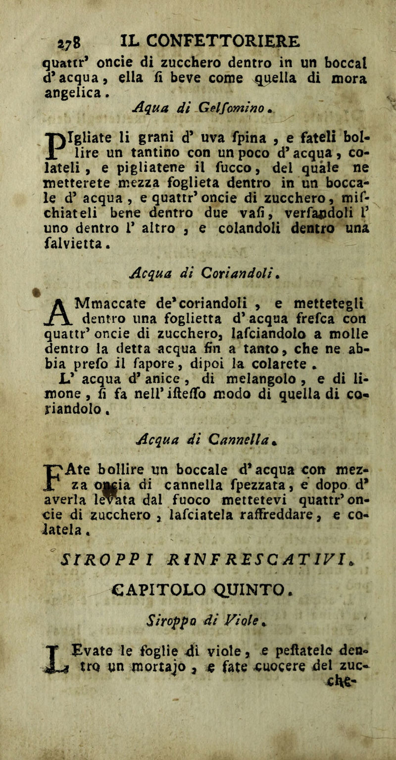 quattr* oncie di zucchero dentro in un boccal d’acqua, ella fì beve come ^^lla di mora angelica. Aqua di Gelforni no m Pigliate li grani d’ uva fpina , e fateli bol- lire un tantino con un poco d’acqua, co- lateli, e pigliatene il fucco, del quale ne metterete mezza foglierà dentro in un bocca- le d’ acqua, e quattr’oncie di zucchero, mif- chiateli bene dentro due vafi, verfajìdoli r uno dentro 1’ altro , e colandoli dentro una falvietta • Acqua di Coriandoli» AMmaccate de’coriandoli , e mettetegli dentro una foglietta d’acqua frefca con quattr’ onde di zucchero, lardandolo a molle dentro la detta acqua fin a tanto , che ne ab- bia prefo il fapore, dipoi la colarete * L’ acqua d* anice , di melangolo , e di li- mone , fa neiriftelTo modo di quella di co- riandolo . Acqua di Cannella». FAte bollire un boccale d’acqua con mez- za o|||ia di cannella fpezzata, e dopo d’ averla le^ta dal fuoco mettetevi quattr’on- de di zucchero , lafciatela raffreddare, e co- latela « StROPPI RìNF RESCATIFI. CAPITOLO <3lUINTO. SiroppQ di Viole» LEvate le foglie di viole, e pellatelo den- tro un mortaio , « fate -cuocere del zuc-