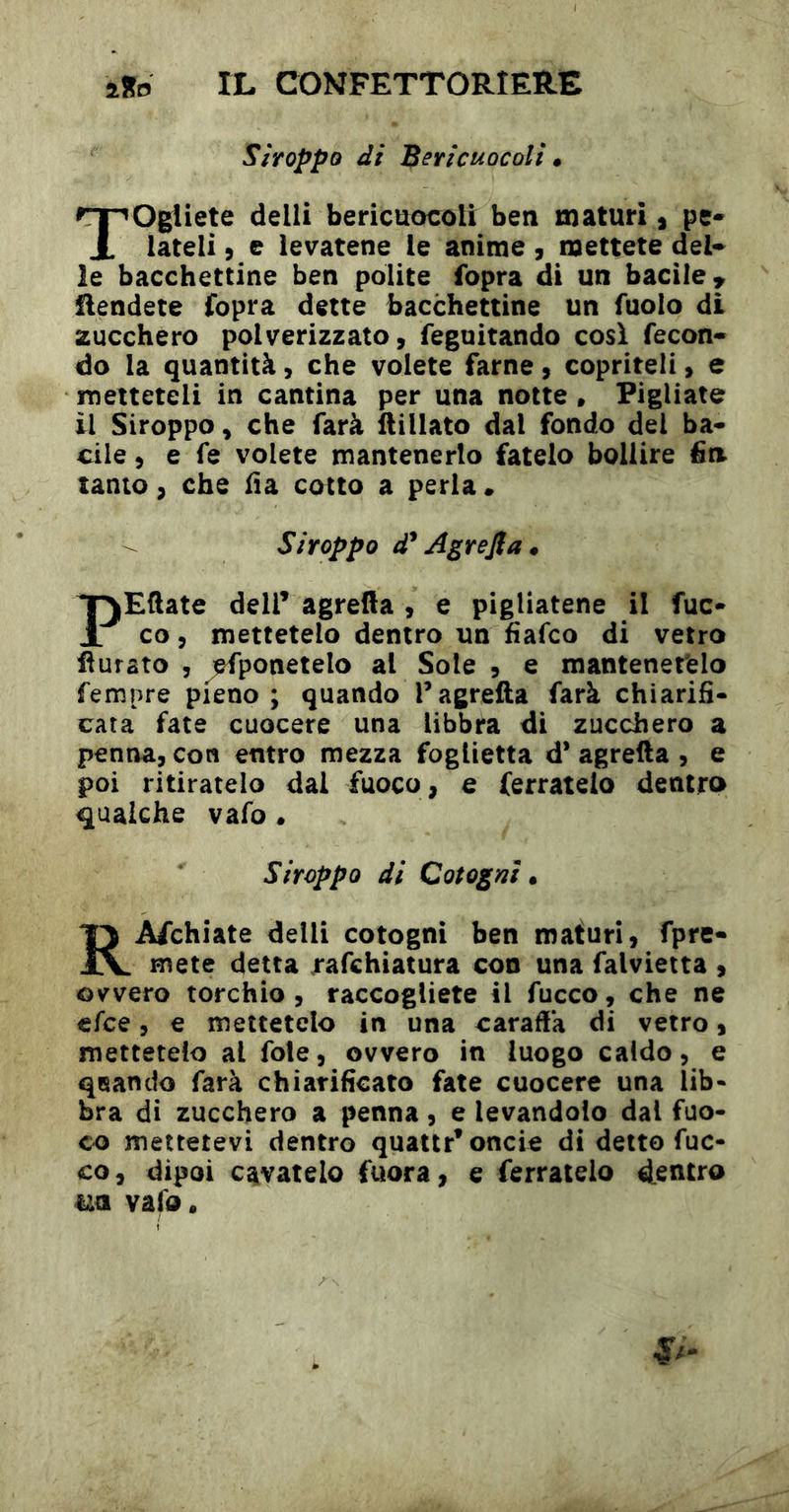 Siroppo di Bericuocoli • Togliete delli bericuocoli ben maturi, pe« lateli 5 e levatene le anime , mettete del* le bacchettine ben polite fopra di un bacile ^ Rendete fopra dette bacchettine un fuolo di zucchero polverizzato, feguitando cosi fecon- do la quantità, che volete farne, copriteli, e metteteli in cantina per una notte . Pigliate il Siroppo, che farà llillato dal fondo del ba- cile , e fe volete mantenerlo fatelo bollire fin tanto, che fia cotto a perla • Siroppo d* Agrefia* PEftate deir agrella , e pigliatene il fuc- co, mettetelo dentro un fìafco di vetro Rurato , jefponetelo al Sole , e mantenetelo Tempre pieno ; quando Tagrefta farà chiarifi- cata fate cuocere una libbra di zucchero a penna, con entro mezza foglietta d* agrefta , e poi ritiratelo dal fuoco, e ferratelo dentro gualche vafo. Siroppo di Cotogni * RArchiate delli cotogni ben maturi, fpre- mete detta .rafchiatura con una falvieita , ovvero torchio, raccogliete il fucco, che ne efce, e mettetelo in una caraffa di vetro, mettetelo al fole, ovvero in luogo caldo, e qnando farà chiarificato fate cuocere una lib- bra di zucchero a penna, e levandolo dal fuo- co mettetevi dentro quattr’oncie di detto fuc- co, dipoi cavatelo fuora, e ferratelo dentro uà vafo.