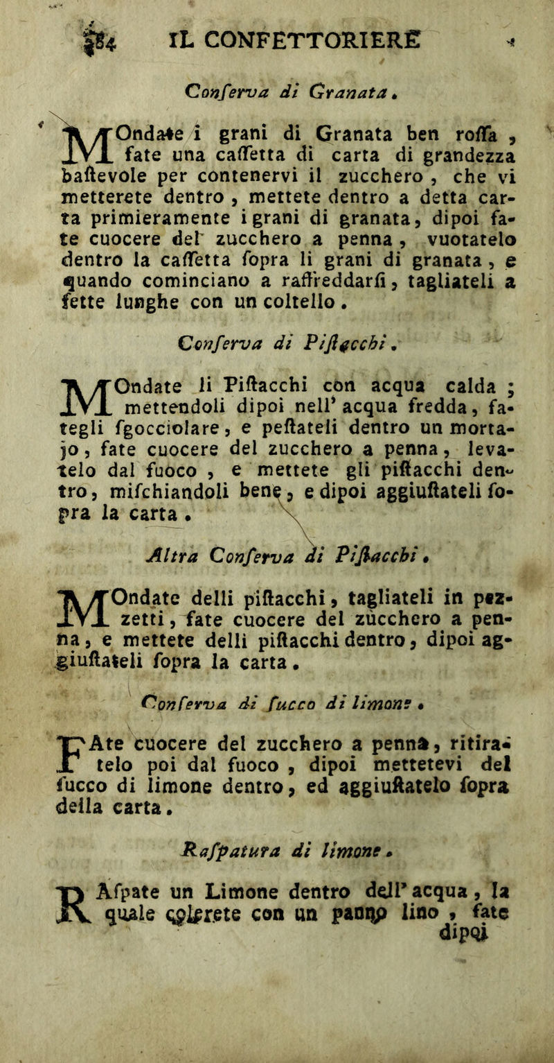 Conferva di Granata Mondale î grani di Granata ben ro/Ta , fate una caflfetta di carta di grandezza baftevole per contenervi il zucchero , che vi metterete dentro , mettete dentro a detta car- ta primieramente igrani di granata, dipoi fa- te cuocere def zucchero a penna , vuotatelo dentro la cadTetta fopra li grani di granata , e (Quando cominciano a radVeddarfì, tagliateli a fette lunghe con un coltello. Conferva dì Pi fiacchi Mondate li Piftacchi con acqua calda ; mettendoli dipoi nell* acqua fredda, fa- tegli fgocciolare, e peftateli dentro un morta- io 5 fate cuocere del zucchero a penna, leva- telo dal fuòco , e mettete gli pifiacchi den*- tro, mifchiandoli ben e dipoi aggiufiateli fo- pra la carta V Altra Conferva ai Pi fiacchi • Mondate delli pifiacchi, tagliateli in ptz- zetti, fate cuocere del zùcchero a pen- na, e mettete delli pifiacchì dentro, dipoi ag- ^iuftaleii fopra la carta. Conferva di fuoco di limone • FAte cuocere del zucchero a penna, ritira» telo poi dal fuoco , dipoi mettetevi del fucco di limone dentro, ed aggiuftatelo fopra della carta. Rafpaìura di limone RAfpate un Limone dentro ddPacqua, la quale (;ol^rete con un paniìp lino , fate /Il nni