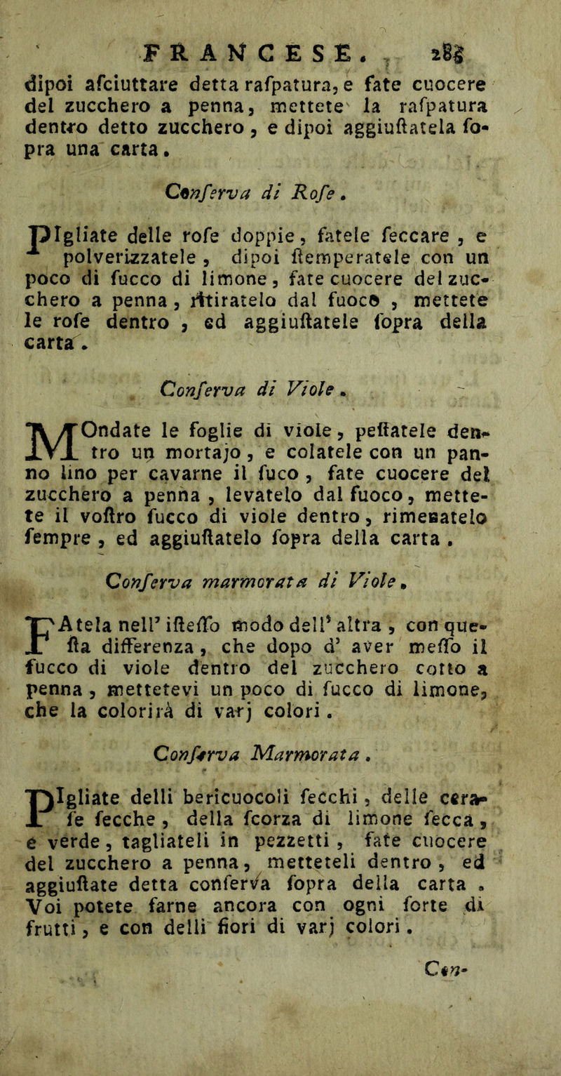 dipoi afciuttare detta Tarpatura, e fate cuocere del zucchero a penna, mettete la rafpatura dent^-o detto zucchero, e dipoi aggiuftatela fo- pra una carta. Conferva di Rofe » pigliate delle rofe doppie, fatele feccare , e polverizzatele , dipoi flemperatele con un poco di fucco di limone, fate cuocere del zuc- chero a penna, ritiratelo dal fuoco , mettete le rofe dentro , ed aggiuftatele fopra della carta • Conferva di Viole. Mondate le foglie di viole, peftatele detif» tro up mortajo, e colatele con un pan- no Uno per cavarne il fuco , fate cuocere del zucchero a penna , levatelo dal fuoco, mette- te il voftro fucco di viole dentro, rimeoatelo fempre , ed aggiuftatelo fopra della carta . Conferva marmorata di Viole» FAtelaneirifteiTo modo dell’altra , con que- fia differenza , che dopo d’ aver meffo il fucco di viole dentro del zucchero cotto a penna, mettetevi un poco di fucco di limone, che la colorirà di varj colori. Conferva Marmorata. Pigliate delli bericuocoli fecchì, delle cara- fe fecche , della fcorza di limone feccà , e verde, tagliateli in pezzetti, fate cuocere del zucchero a penna, metteteli dentro, ed aggiuftate detta conferv/a fopra della carta . Voi potete farne ancora con ogni forte di frutti, e con delli fiori di var) colori.