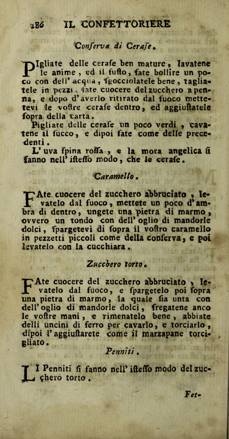 ^Conferva ài Cerafe. Pigliate delle cerale ben mature, lavatene le anime , ed il fufto, fate bollire un po- co con dell’acqua, Sgocciolatele bene , taglia^ tele in pezzi ^ fate cuocere delzuccliero a pen- na, e dopo d’averlo ritirato dal fuoco mette- tevi le r/oftre cerafe dentro, ed aggiuftatele fopra della carta. Pigliate delle cerafe un poco verdi 9 cava- tene il fucco, € dipoi fate come delle prece- denti • L’ uva fpina roAa , e la mora angelica fi fanno neli’iüefTo modo, che le cerafe. Xiarameìlo • FAte cuocere del zuccliero aì>bruciato 9 le- vatelo dal fuoco 9 mettete un poco d’am- bra di dentro, ungete una pietra di marmo , ovvero un tondo con dell’ oglio di mandorle dolci, Spargetevi di fopra il vodro caramello in pezzetti piccoli come della conferva ^ e poi levatelo con la cucchiara • Zucchero torto » FAte cuocere del zucchero abbruciato y le- vatelo dal fuoco, e fpargetelo poi Sopra una pietra di marmo, la ^uale fìa unta con deir oglio di mandorle dolci, fregatene anco le voftre mani, e rimenatelo bene , abbiate delli uncini di ferro per cavarlo, e lordarlo , dipoi r aggiuftarete come il marzapane torci- gliato • temiti, LI Penniti fi fanno nell’ ifteflb modo del zuc- çhero torto.