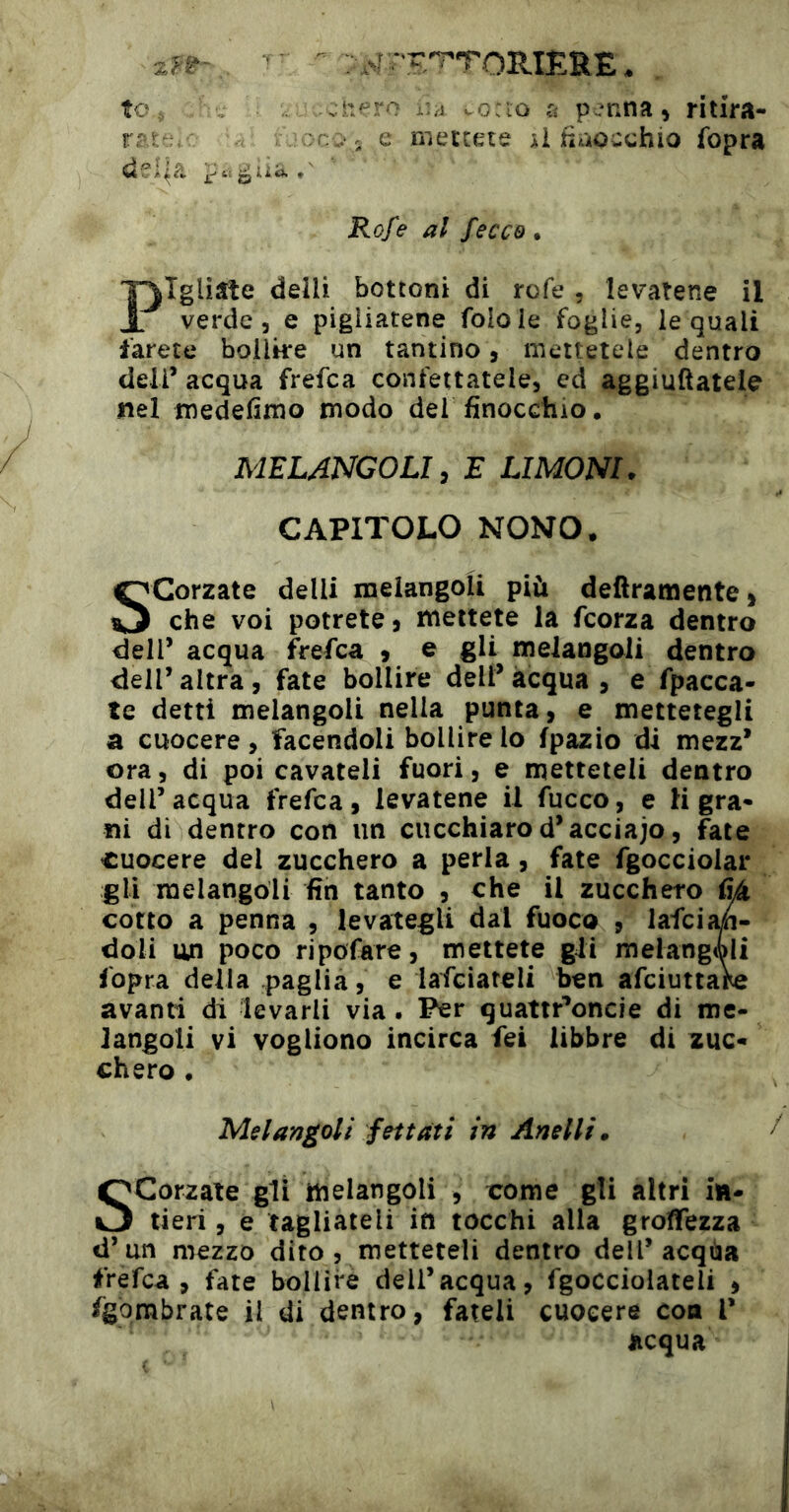 to., ..:npro iiA vocio a penna » ritira- rrr .:c::‘ 5 e mettete ii fiaocchio fopra del^a Rofe al fecco. T^Igliate deili bottoni di refe , levatene il JL verde 5 e pigliatene folole foglie, le quali farete bollke un tantino, mettetele dentro deli’ acqua frefea confettatele, ed aggiuftatele nel medefimo modo del finocchio. MELANGOLI, E LIMONI. CAPITOLO NONO. Scorzate delli melangoli più deliramente) che voi potrete ) mettete la feorza dentro dell’ acqua frefea ) e gli melangoli dentro dell’ altra, fate bollire dell’ acqua , e fpacca- te detti melangoli nella punta, e mettetegli a cuocere, facendoli bollire lo fpazio di mezz* ora, di poi cavateli fuori, e metteteli dentro dell’acqua frefea, levatene il fucco, e H gra- ni di dentro con un cucchiaro d’acciajo, fate cuocere del zucchero a perla, fate fgocciolar gli melangoli fin tanto , che il zucchero tìà cotto a penna , levategli dal fuoco » lafci^* doli un poco ripofare, mettete gii melangoli fopra delia paglia, e lafciareli ben afeiuttare avanti di levarli via. Per quattr’oncie di me- langoli vi vogliono incirca fei libbre di zuc- chero . Melangoli fei tati in Anelli. Scorzate gli melangoli , come gli altri in- tieri , e tagliateli in tocchi alia groffezza d’un mezzo dito , metteteli dentro dell’acqua frefea, fate bollire dell’acqua, Sgocciolateli , fgbmbrate il di dentro, fateli cuocere eoa V acqua