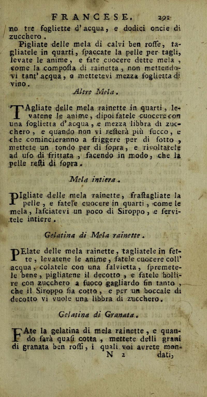 no tre foglietta d’acqua, e dodici oncie di zucchero , Pigliate delle mela di calvi ben rolfe, ta- gliatele in quarti, fpaccate la pelle per tagli, levate le anime, e fate cuocere dette mela , come la oompofta di rainetta , non metterida- vi tantracqua, e mettetevi mezza foglietta di vino. .Altre .Mela. TAgliate delle mela rainette in quarti , le- vatene le anime, dipoi fatele cuocerecon una foglietta d’acqua, e mezza libbra di zuc- chero, e quando non vi reüerà più fucco, e che comincieranno a friggere per di Tetto , mettete un tondo per di Topra, e rivoltatele ad ufo di frittata , facendo in modo, ohe la pelle redi di Topra. Mela intiera ^ figliate delle mela rainette, fradagliate la X pelle , e fatele cuocere in quarti , oome le mela, lafciatevi un poco di Siroppo, o fervi- tele intiere. Gelatina di Mela rainette ^ PElate delle mela rainette, tagliatele in fét- te , levatene le anime, fatele cuocere coll’ acqua, colatele con una falvietta, Tpremete- le bene, pigliatene il decotto , e fatele bolli- re con zucchero a fuoco 'gagliardo fin tanto che il Siroppo Tia cotto , e per un boccale di decotto vi vuole una libbra di zucchero. Gelatina di Granata^ FAte la gelatina di mela rainette, € quan- do farà quafi cotta ^ mettete dei li grani di granata ben roffi, i quali voi avrete moo«» N 2 dati,