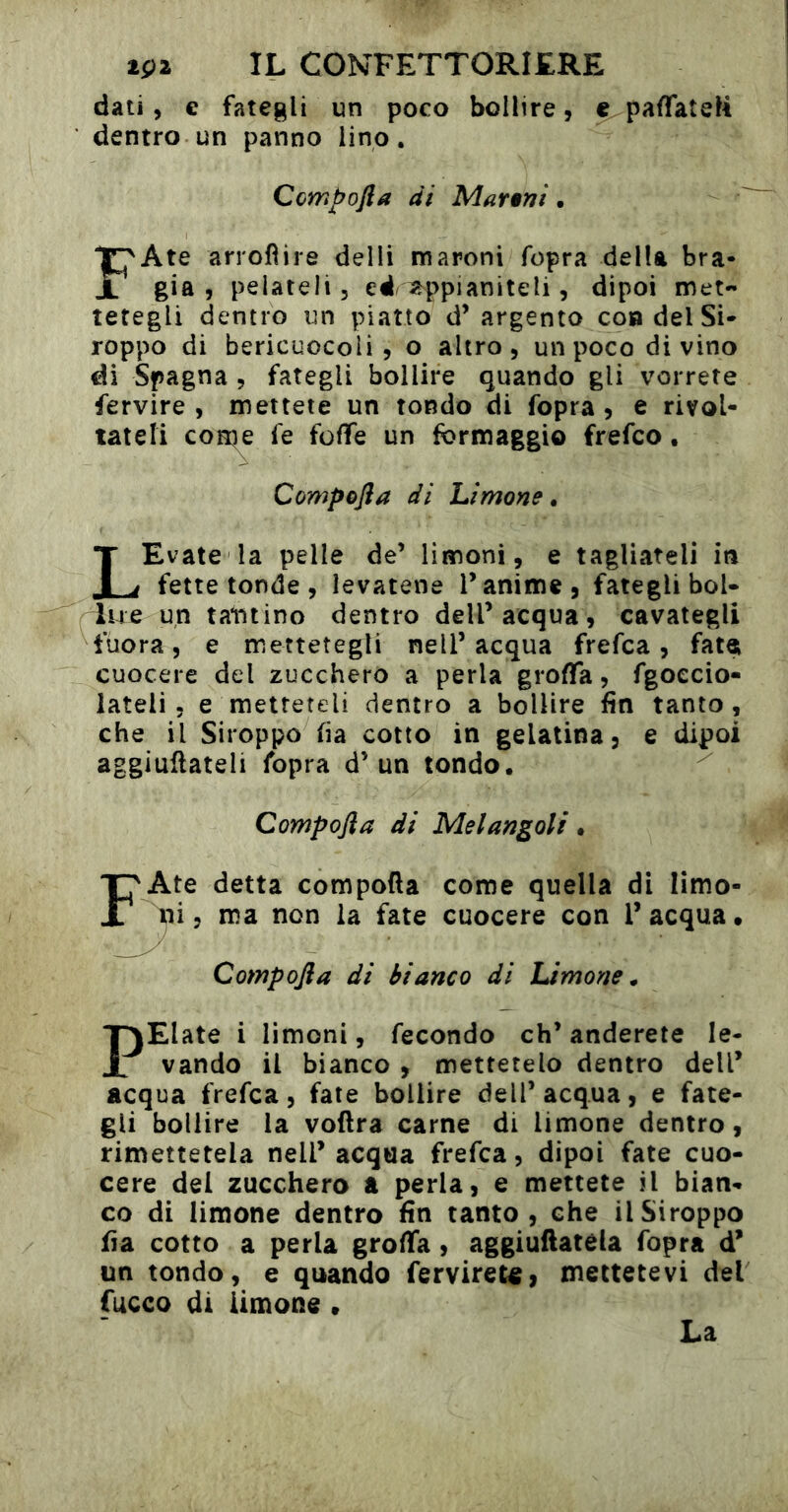 dati, c fategli un poco bollire, e paflfateK dentro un panno lino. Compofta di Mar§ni. FAte arrofìire delli maroni fopra della bra* già 5 pelateli, ed appianiteli, dipoi met- tetegli dentro un piatto d’argento con del Si* roppo di bericuocolì , o altro, un poco divino di Spagna , fategli bollire quando gli vorrete fervire , mettete un tondo di fopra , e rivol- tateli con^e fe fofìfe un formaggio frefco. Compojìa di Limone • LEvale la pelle de’ limoni, e tagliateli in fette tonde , levatene l’anime, fategli boi- lue un tantino dentro dell’acqua, cavategli fuora, e mettetegli nell’acqua frefca, fatoi cuocere del zucchero a perla grodfa, fgoecio- lateli 5 e metteteli dentro a bollire fin tanto , che il Siroppo fia cotto in gelatina, e dipoi aggiullateli fopra d’un tondo. Compojìa di Melangoli. FAte detta compofta come quella di limo- ^^i, ma non la fate cuocere con l’acqua. Compojìa di bianco di Limone^ PElate i limoni, fecondo eh’anderete le- vando il bianco , mettetelo dentro dell’ acqua frefca, fate bollire dell’acqua, e fate- gli bollire la voftra carne di limone dentro, rimettetela nell’acqua frefca, dipoi fate cuo- cere del zucchero a perla, e mettete il bian- co di limone dentro fin tanto, che il Siroppo fia cotto a perla grofia, aggiuflatéla fopra d’ un tondo, e quando fervireta, mettetevi del fucco di limone. La