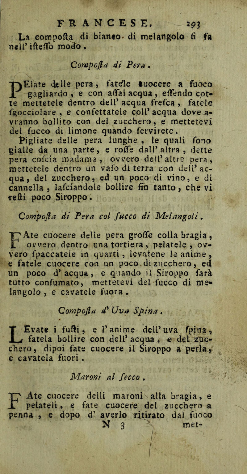 La compofta di bianto. di melangolo fi fa nell’ ifte/To m^o. Compojìa di Pera. PElate dille pera, fatele tuocere a fuoco gagliardo , e con affai acqua, effendo cot- te mettetele dentro dell’ acqua frefca , fatele fgocciolare , e confettatele coll’acqua dove^i- vranno bollito con del zucchero, e mettetevi del fuoco di limone quando fervirete. Pigliate delle pera lunghe , le quali fono gialle da una parte, e roflfe dall’altra, dette pera cofcia madama, ovvero dell’altre pera, mettetele dentro un vafo di terra con dell’ac- qua, del zucchero, ed un poco di vino, e di cannella , lafciandole bollire fin tanto, che vi reÙi poco Siroppo. Compofla di Pera col fuoco di Melangoli • FAte cuocere delie pera groffe colla bragia, ovvero dentro unatortiera, pelatele, ov- vero fpaccateie in quarti, levatene le anime, e fatele cuocere con un poco , di zucchero, ed un poco d’acqua, e quando il Siroppo farà tutto confumato, mettetevi del fucco di me^ langolo , e cavatele fuora , Compofta d* Uva Spina . LEvate i fufti, e l’anime dell’uva fpina, fatela bollire con dell’acqua, e del buc- chero, dipoi fate cuocere il Siroppo a perla, e cavatela fuori. Maroni al /ecco . FAte cuocere delli maroni alla bragia, e pelateli, e fate cuocere del zucchero a penna , e dopo d’ averlo ^it^ato dal fuoco