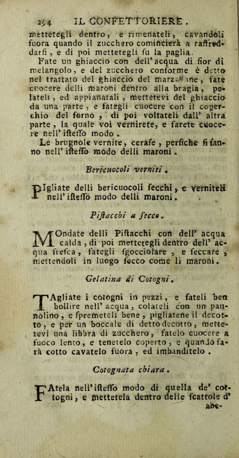 2^4 CONFETTORÎERÊ. mettéte^li dentro, e rimenateli, cavandoli fuora quando il zucchero comincierà a rafllV^- darfi, e di poi mettetegli fu la paglia. Fate un ghiaccio con dell’acqua di fior di melangolo, e del zucchero confotme è detto nel trattato del ghiaccio del marz?,^' ìne, fate cuocere delli fnaroni dentro alla bragia, pe* lateli, ed appianatali , mettetevi del ghiaccio da una parte , e fategli cuocere con il coper- chio del forno , di poi voltateli dall’ altra parte , la quale voi vernirete, e farete cuoce- re nell’ iftelTb modo • Le brugnole vernite, cerafe , perfichc fi fan- no nell’ ifìeflo modo delli maroni • Beri CHOC oli verniti , ptigliate delli bericuocoli fecchi j e verniteli X neli’ifiefiTò modo delli maroni. Pijiaccbi a fecce S Mondate delli Piflacchi con dell’ acqua calda , di poi mettetegli dentro dell’ ac- qua fiefca, fategli fgocciolare e feccare > mettendoli in luogo fccCo come li maroni. Gelatina di Cotogni. TAgliate i cotogni in pezzi, e fateli 1)eo bollire nell’ acqua, colateli con un pan- nolino, e fp^emeteli bene y pigliatene il decot- to, e per un boccale di detto decotto, mette- tevi una libbra di zucchero, fatelo cuocere a fuoco lento, e tenetelo coperto, e quando fa- rà colto cavatelo fuora , ed imbanditelo . <7 Cotognata chiara. F Atela nell’ifteflfo modo di quella de’ cot- togni, e mettetela dentro delle fcattole d’ abe-