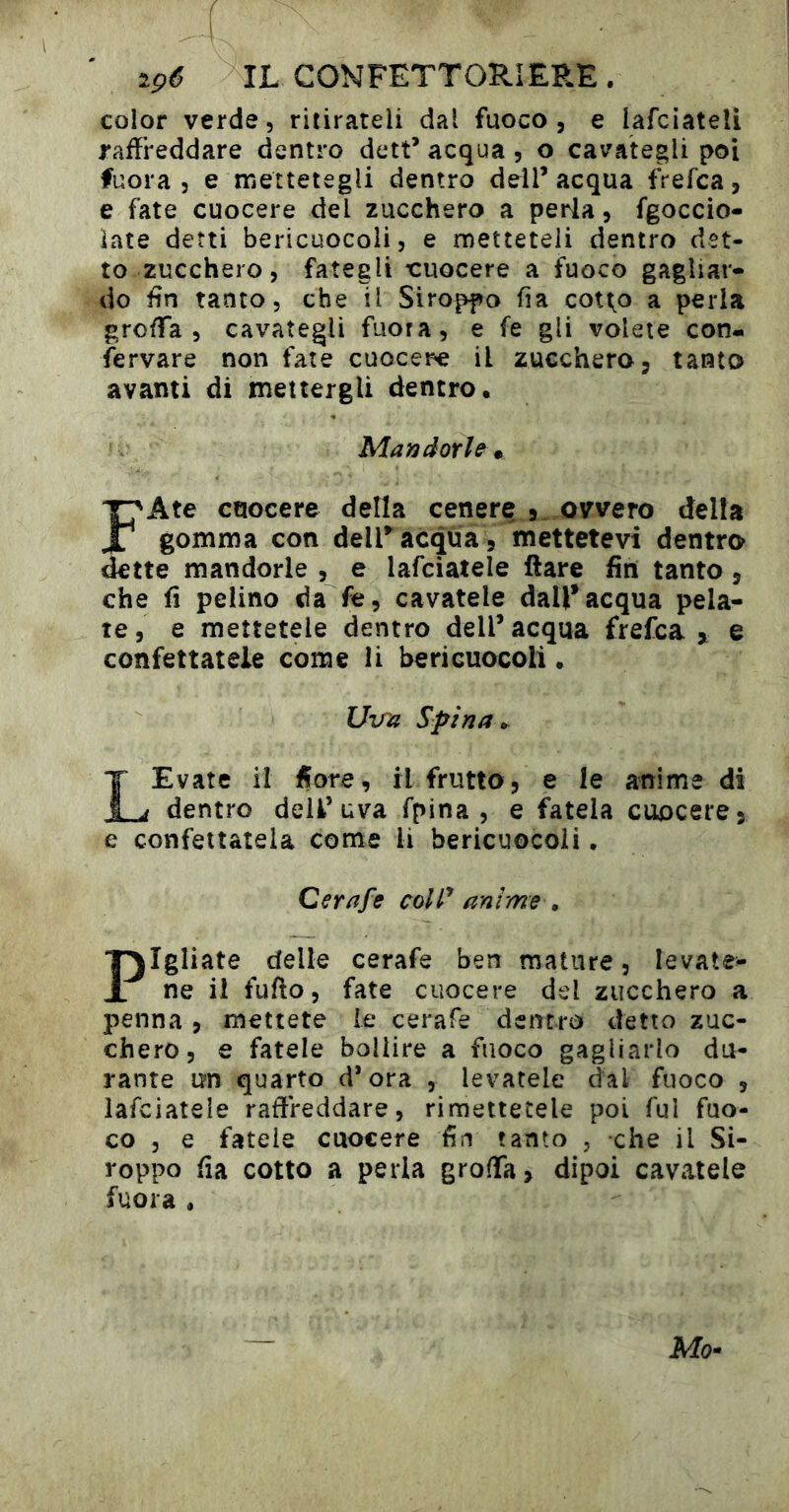 color verde, ritirateli dal fuoco, e lafciateli raffreddare dentro dett* acqua, o cavategli poi fuora 5 e mettetegli dentro dell’acqua frefca, e fate cuocere del zucchero a perla, fgoccio- ìate detti bericuocoli, e metteteli dentro det- to zucchero, fategli t:uocere a fuoco gagliar- do fin tanto, che il Stroppo fia cotto a perla groffa , cavategli fuora, e fe gli volete con- servare non fate cuocer-e il zucchero, tanto avanti di mettergli dentro. Mandorla * FAte cuocere della cenere 5, ovvero della gomma con dell^ acqua , mettetevi dentro dette mandorle , e lafciatele Ilare fin tanto, che fi pelino da fe, cavatele dall’acqua pela- te, e mettetele dentro dell’acqua frefca ^ e confettatele come li bericuocoli. UvTi Spina ». LEvate il Sore, il frutto, e le anime di dentro dell’uva fpina , e fatela cuocere, e confettatela come li bericuocoli, Cerafe colP anime » Pigliate delle cerafe ben mature, levate- ne il fufto, fate cuocere del zucchero a penna, mettete le cerafe dentro detto zuc- chero, e fatele bollire a fuoco gagliarlo du- rante un quarto d’ora , levatele dal fuoco , lafciatele raffreddare, rimettetele poi fui fuo- co , e fatele cuocere fin tanto , che il St- roppo fia cotto a perla groffa, dipoi cavatele fuora . Mo»