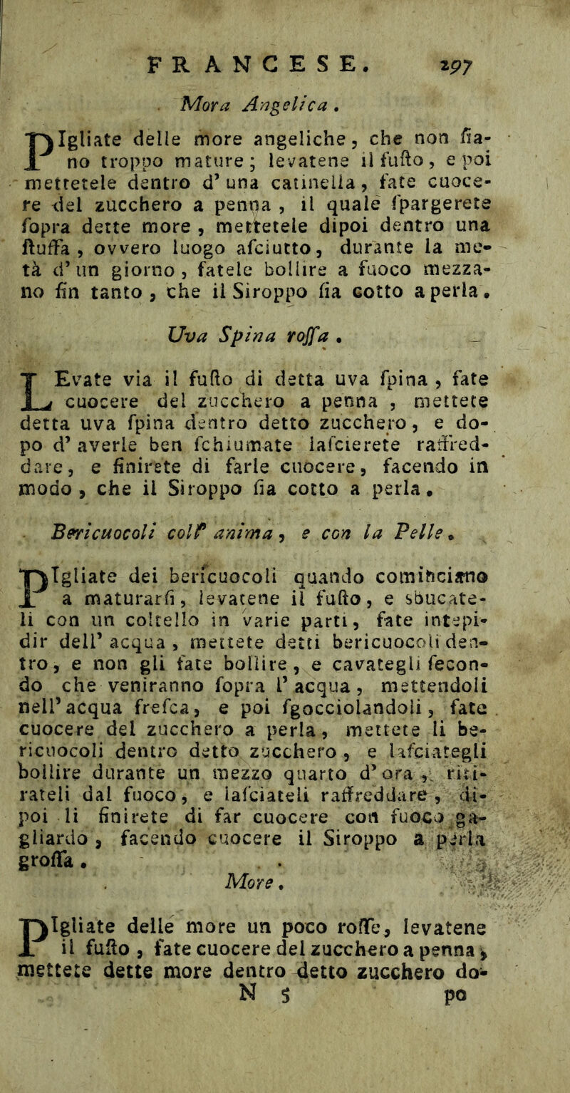 Mora Angelica . Pigliate delle more angeliche, che non /5a- no troppo mature; levatene ilfufto, e poi mettetele dentro d’una catinella, fate cuoce- re del zucchero a penna , il quale fpargerete fopra dette more , mettetele dipoi dentro una ftuffa , ovvero luogo afciutto, durante la me- tà d’un giorno 5 fatele bollire a fuoco mezza- no fin tanto, che il Siroppo fia cotto a perla. Uva Spina rojfa . LEvate via il fufio di detta uva fpina , fate cuocere del zucchero a penna , mettete detta uva fpina dentro detto zucchero, e do- po d’ averle ben fchiumate iafcierete rafired- dare, e finirete di farle cuocere, facendo in modo, che il Siroppo fia cotto a perla. Bsricuocoli colf* anima, e con la Pelle. Pigliate dei berfcuocoli quando cominciimo a maturarfi, levatene il fufto, e sbucate- li con un coltello in varie parti, fate intepi- dir deir acqua , mettete detti bericuocoU den- tro, e non gli fate bollire, e cavategli fecon- do che veniranno fopra l’acqua, mettendoli nell’acqua frefca, e poi fgocciolandoli, fate cuocere del zucchero a perla, mettete li be- ricuocoli dentro detto zucchero , e Ufciategli bollire durante un mezzo quarto d’ora ,i riti- rateli dal fuoco, e iafciateli raffreddare, di- poi li finirete di far cuocere con fuoco g gliardo , facendo cuocere il Siroppo a pèrla grolla. . . ■ ; More* Pigliate delle more un poco rofTe, levatene il fUilo , fate cuocere del zucchero a penna ^ mettete dette more dentro 4etto zucchero do- N 5 po