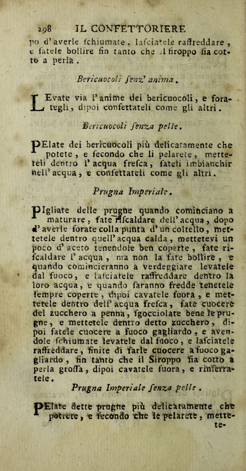 po d’averle fchiumate , lafciatele raffreddare , e fatele bollire fia tanto che .d fìroppo fia cate- to a perla » Bericuocoli anima. LEvate via l’anime dei bericuocôli, e fora* teglp, dipoi confettateli corne gU altri • BsYicmcoli fenza pelle ^ pElate dei bericùôcoli più delicatamente che potete , e fecondo che li pelarece , mette- teli dentro l’acqua frefca, fateti imbianchir nell’acqua, e confettateli come gU altri* Prugna Imperiale ^ pigliate delle pi;u|tie quando cominciano a maturare, fate nfcaldare dell’acqua, dopo d’averie forate colla punta d’un coltello, met* tetele dentro quell’acqua calda, mettetevi un poco d’ aceto tenendole ben coperte , fate ri- ìcaldare T acqua , ma non la fate bollire , e quando comincieranno a Verdeggiare levatele dal fuoco, e lafciateie raffreddare dentro la loro acqua, e quando faranno fredde tenetele Tempre coperte , dipoi cavatele fuora , e met- tetele dentro dell’acqua frefca, fate cuocere del zucchero a penna, fgocciolate bene le pru- gne , e mettetele dentro detto zucchero, di- poi fatele cuocere a fuoco gagliardo , e aven- dole fchiumate levatele dal fuoco, e lafciateie raffreddare, finite di farle cuocere afuoco ga- gliardo , fin tanto ciré il Siroppo !fia cotto a perla groffa, dipoi cavatele fuora, e rinferra- tele. Prugna Imperiale fenza pelle . pElate dette progne più delicarametrte cht potrete, e fecondo tire ìe pelateti, mette- te-