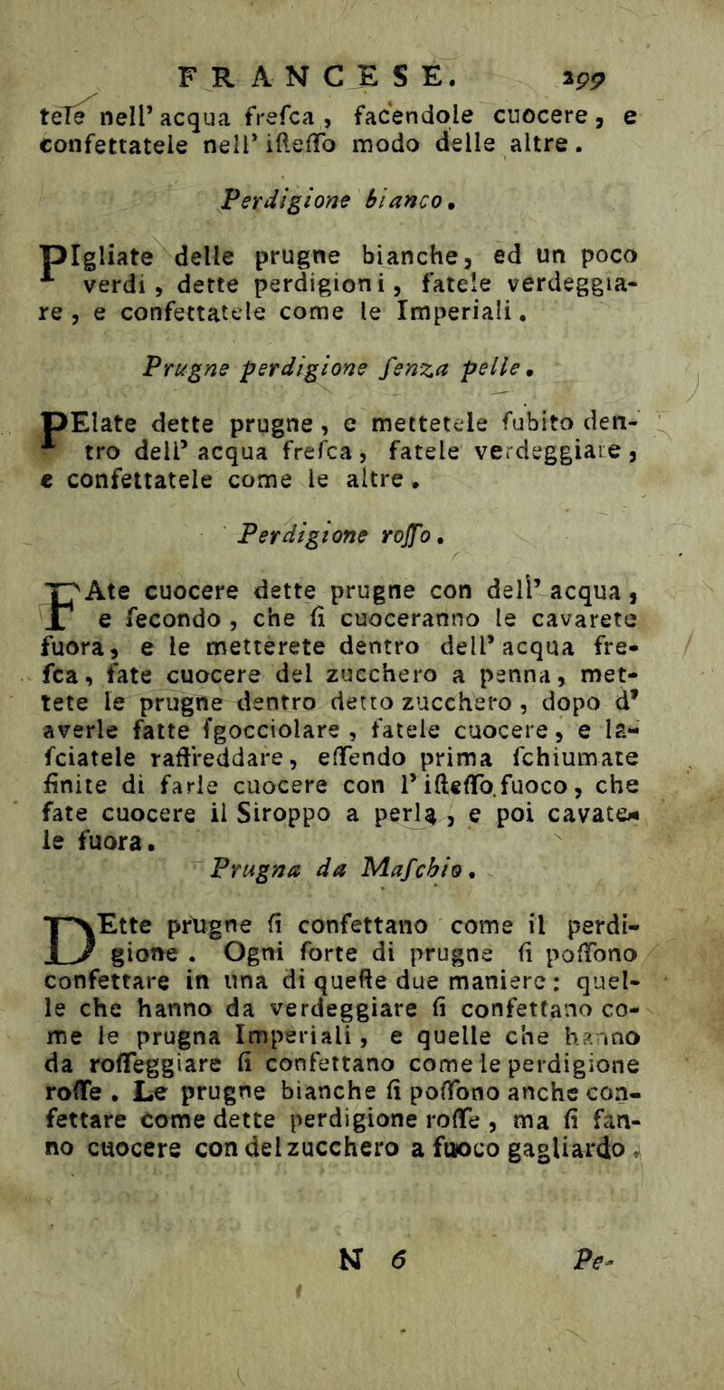 téT^ nell’acqua frefca , facendole cuocere, e confettatele nell’iftefTo modo delle altre. Perdigione Bianco • pigliate delle prugne bianche, ed un poco verdi, dette perdigioni, fatele verdeggia- re, e confettatele come le Imperiali. Prugne perdigione fenza pelle m pElate dette prugne, e mettetele fubito den- tro dell’ acqua frefca, fatele verdeggiane, € confettatele come le altre. Perdigione rojfo. F Aie cuocere dette prugne con deli’acqua, e fecondo , che fi cuoceranno le cavareto fuora, e le metterete dentro dell’acqua fre- fca, fate cuocere del zucchero a penna, met- tete le prugne dentro detto zucchero , dopo d’ averle fatte (gocciolare, fatele cuocere, e la- fciatele raflreddare, effendo prima fchiumate finite di farle cuocere con l’i(ledo.fuoco, che fate cuocere il Siroppo a perU j e poi cavato«i le fuora. Prugna da Mafchio ^ - DEtte prdgne fi confettano come il perdi- gione . Ogni forte di prugne fi polTono confettare in una di quefie due maniere : quel- le che hanno da verdeggiare fi confettano co- me le prugna Imperiali, e quelle che hanno da rofleggiare fi confettano come le perdigione roife . Le prugne bianche fi pofibno anche con- fettare Come dette perdigione rode , ma fi fan- no cuocere con del zucchero a fuoco gagliardo