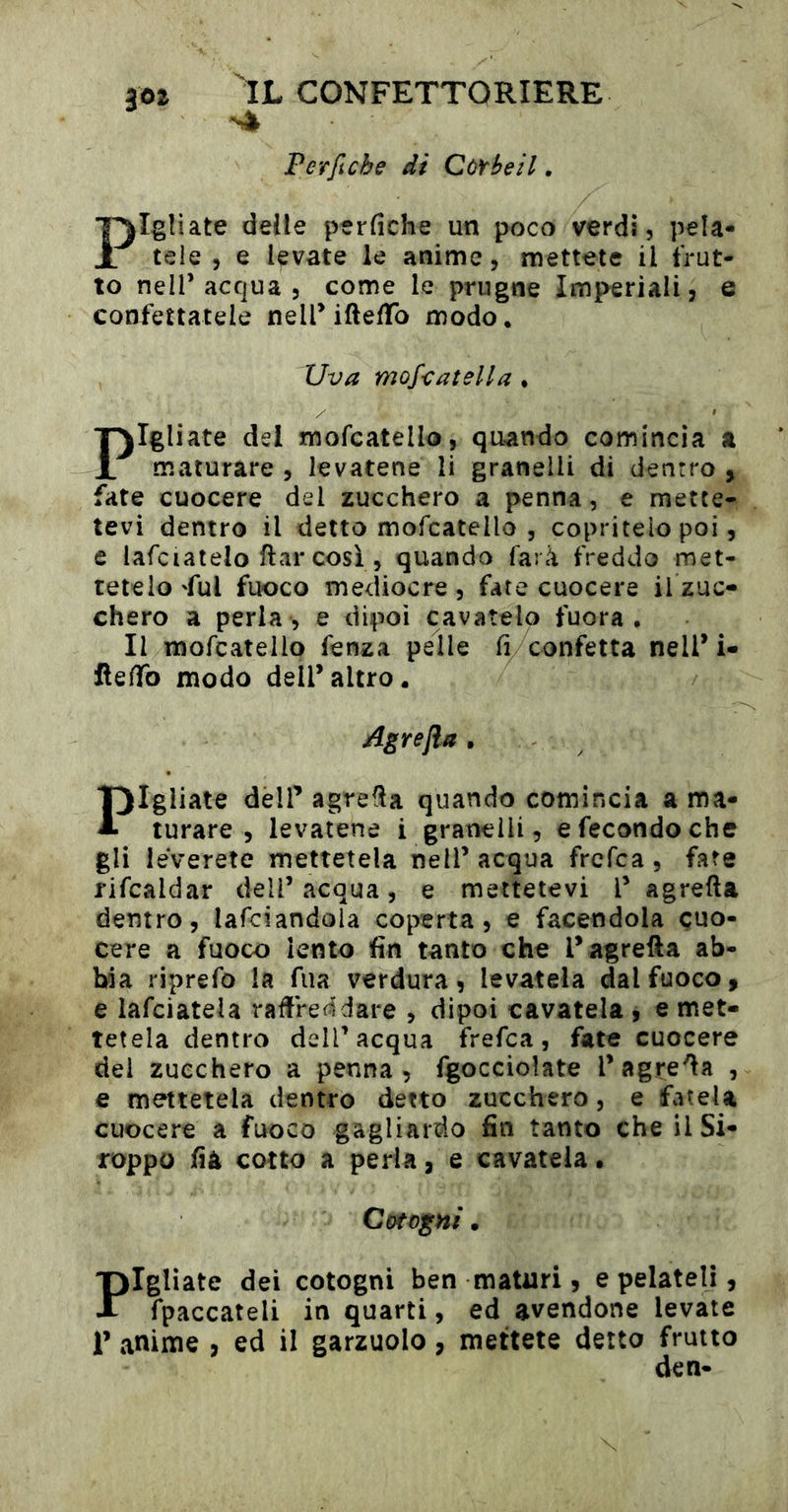 Perfiche di CòYheil, Pigliate deile perfiche un poco verdi, pela- tele , e levate le anime, mettete il frut- to nell’acqua , come le prugne Imperiali, e confettatele neiriftefifo modo. Uva mofcatella . Pigliate dei mofcatello, quando comincia a maturare , levatene li granelli di dentro , fate cuocere del zucchero a penna, e mette- tevi dentro il detto mofcatello , copritelo poi, e lafciatelo ftar così , quando farà freddo met- tetelo 'fui fuoco mediocre , fate cuocere il zuc- chero a perla , e dipoi cavatelo fuora . Il mofcatello fenza pelle fi confetta nell* i- lìefiTo modo dell’altro. Agrefla . Fgliate deir agrafìa quando comincia a ma- turare , levatene i granelli, e fecondo che gli leverete mettetela nell’ acqua frcfca , fate rifcaldar dell’acqua, e mettetevi l’ a g retta dentro, lafciandola coperta, e facendola cuo- cere a fuoco lento fin tanto che l’agrefta ab- bia riprefo la fua verdura, levatela dal fuoco, e lafciatela rattreddare , dipoi cavatela , e met- tetela dentro dell’acqua frefca, fate cuocere del zucchero a penna, fgoccioìate l’agretta , e mettetela dentro detto zucchero, e fatela cuocere a fuoco gagliardo fin tanto cheilSi- roppo fià cotto a perla, e cavatela • Cotogni • 'pigliate dei cotogni ben maturi, e pelateli, A fpaccateli in quarti, ed avendone levate r anime , ed il garzuolo, mettete detto frutto den-