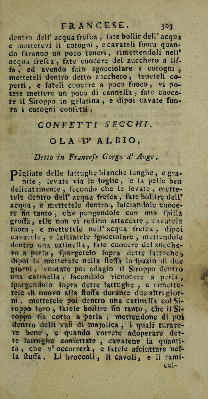 dentro dell’acqua frefca , fate bollir dell’acqua e mecterevi li cotogni 5 e cavateli fuora quan- do faranno un poco teneri, rimettendoli nell’ acqua frefca, fate cuocere del zucchero a Uf- fa 5 ed avendo fato sgocciolare i cotogni , metteteli dentro detto zucchero, teneteli co- perti , e fateli cuocere a poco fuoco, vi po- tete mettere un poco di cannella , fate cuoce- re il Siroppo in gelatina, e dipoi cavate fuo* ra i cotogni confetti. CONFETTI SECCHI. OLA D’ A L B I O , Detto in Francefe Gorgo d* Auge. pigliate delle lattughe bianche lunghe, egra- nite , levate via le foglie, e la pelle ben delicatamente , fecondo che le levate , mette- tele dentro dell’ acqua frefca, fate bollire deli’ acqua, e mettetele dentro, lafciandole cuoce- re fin tanto, che pungendole con una fpilla groffa, elle non vi refìiTìo attaccate, cavatele fuora, e mettetele nell’acqua frefca, dipoi cavatele 5 e lafciatele^ fgocciolare , mettendole dentro una catinella, fate cuocere del zucche- ro a perla, fpargetelo fopra dette lattoche, dipoi le metterete nella ftuifa lo fpazio di due giorni 5 vuotate poi adagio il Siroppo dentro una catmella, facendolo ricuocere a perla, fpargetìdolo fopra dette lattughe , e rimette- tele di nuovo alla Huffa durante due altri gior- ni , mettetele poi dentro una catinella col Si- roppo loro 5 fatele bollire fin tanto, che il SU ro^o fia cotto a perla , mettendotie di poi dentro delli vafi di majolica , ì quali turare- te bene , e quando vorrete adoperare det- te lamighe confettate , caTatene la quanti- tà, che v’occorrerà, e fatele afciuttare nel- la ftufFa . Li broccoli, li Cavoli, e li rami- cel-