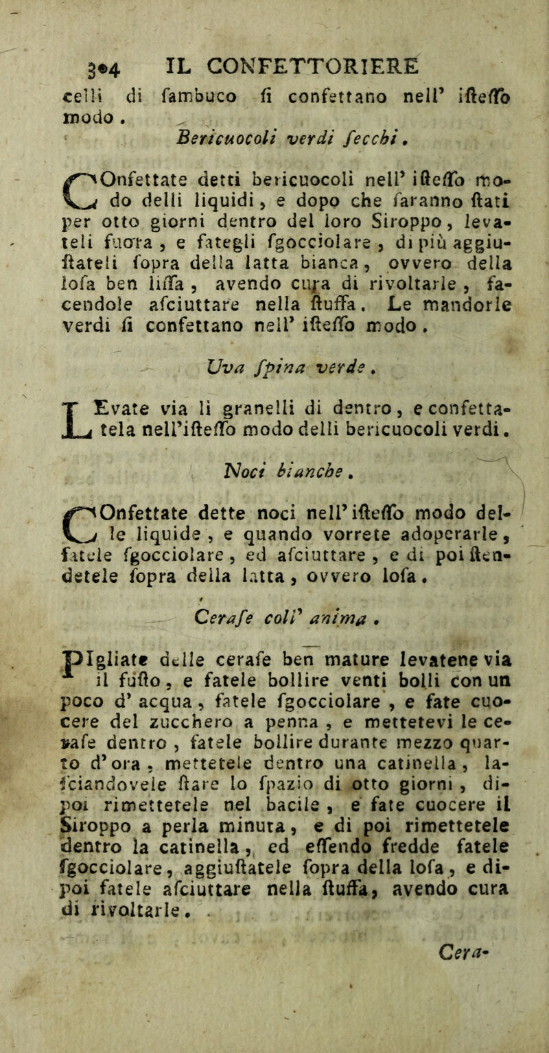 celli di Tambuco fi confettano nelT ifleflTo modo . Berìcuocoli verdi fecchi Onfettate detti bericuocoli nell’ iftedfo mo- do delii liquidi, e dopo che faranno flati per otto giorni dentro del loro Siroppo, leva- teli filar a 5 e fategli fgocciolare , di più aggiu- ftateii fopra della latta bianca, ovvero della iofa ben iiiTa , avendo cupa di rivoltarle , fa- cendole afciuttare nella ïlufFa. Le mandorle verdi fi confettano nell’iüeffo modo. Uva fpina verde, LEvate via li granelli di dentro, e confetta- tela neiriftedfo modo delli bericuocoli verdi. 'Noci bianche Confettate dette noci neirifleflfo modo del- le liquide, e quando vorrete adoperarle, fatele Tgocciolare , ed afciuttare, e di poi ften- detele fopra delia latta, ovvero lofa. Cerafe colV anima pigliate delle cerafe ben mature levatene via il fufto, e fatele bollire venti bolli con un poco d’ acqua, fatele Tgocciolare , e fate cuo- cere del zucchero a penna , e mettetevi le ce- irafe dentro, fatele bollire durante mezzo quar- to d’ora, mettetele dentro una catinella, la- fciandovele ftare lo fpazio di otto giorni , di- poi rimettetele nel bacile , é fate cuocere il Siroppo a perla minuta, e di poi rimettetele dentro ìa catinella, ed eflfendo fredde fatele Tgocciolare, aggiuftatele fopra della lofa, e di- poi fatele afciuttare nella (luffa, avendo cura di rivoltarle. . Cera-