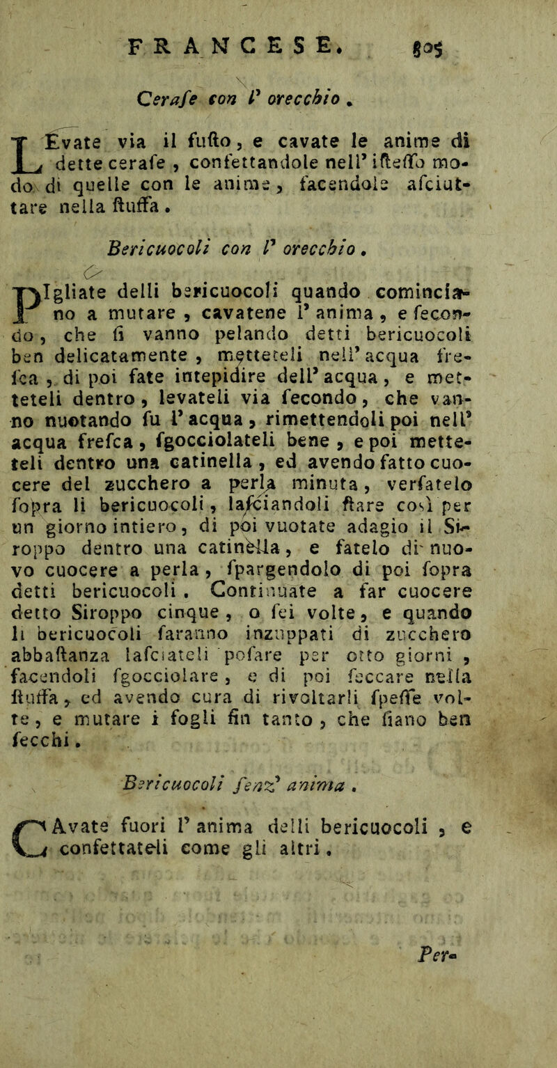 Qerafe fon P orecchio . LÉv^te via il fufto, e cavate le anime di dette cerafe , confettandole nellMfleffo mo- do di quelle con le anime, facendole afciut- tare nella ftufFa • Bericuocoli con P orecchio, O Pigliate delli bericuocoli quando cominciar- no a mutare , cavatene 1* anima , e fecon- do 5 che fi vanno pelando detti bericuocoli ben delicatamente , metteteli nell’acqua fre- fca 5 di poi fate intepidire dell’acqua, e met- teteli dentro, levateli via fecondo, che van- no nuotando fu l’acqua, rimettendoli poi nell’ acqua frefca, fgocciolateli bene , e poi mette- teli dentro una catinella, ed avendo fatto cuo- cere del zucchero a per]^ minuta, verfatelo fopra li bericuocoli, lanciandoli ftare così per un giorno intiero 5 di poi vuotate adagio il Si^ roppo dentro una catinèlla, e fatelo di' nuo- vo cuocere a perla, fpargendolo di poi fopra detti bericuocoli . Continuate a far cuocere detto Siroppo cinque , o fci volte, e quando li bericuocoli faranno inzuppati di zucchero abbaftanza lafciateli pofare per otto giorni , facendoli fgocciolare, c di poi feccare nella flufFa, ed avendo cura di rivoltarli fpelTe vol- te, e mutare i fogli fin tanto, che fiano ben fecchi. Bericuocoli fenz* anima . CAvate fuori V anima deìli bericuocoli , e confettateli come gli altri. Per*