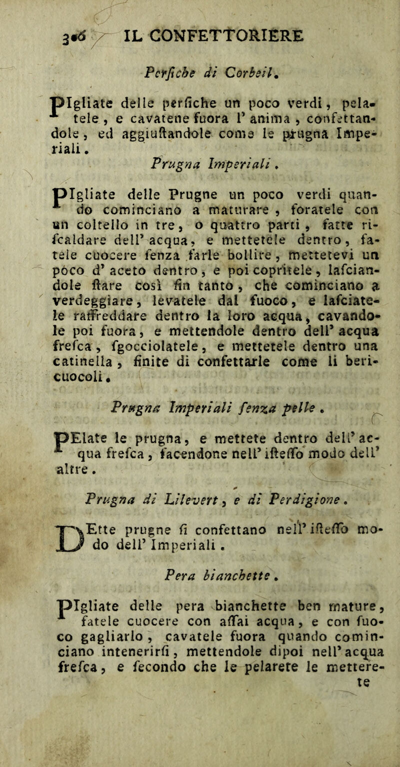 Pcrficbff di Corbella pigliate delle perfîche un poco verdi, pela» *** tele , e cavatene fuora V anima , confettan- dole , ed aggiuftandole come le pirugna Impe- riali . Prugna Imperiali • pigliate delle Prugne un poco verdi quan- ^ do cominciano a maturare , foratele con tìn coltello in tre, o qimttro parti , fatte ri- scaldare deir acqua, e mettetele dentro, fa- tele cuocere Senza farle bollire, mettetevi un pòco d’aceto dentro, e poi copritele, lascian- dole Ilare cosi fin tanto , che cominciano a verdeggiare, levatele dal fuoco, e lasciate- le raffreddare dentro la loro acqua, cavando- le poi fuora, e mettendole dentro dell’ acqua frefca, Sgocciolatele, e mettetele dentro una catinella , finite di confettarle come li beri- cuocoli, Prugna Imperiali fenza pelle . pElate le prugna, e mettete dentro dell’ac- qua frefca , facendone neU’ifteffo modo dell’ altre. Prugna di Li lever t ^ e di Perdigione. DEtte prugne fi confettano neirifiefifo mo- do deli’ Imperiali • Pera hianchette • pigliate delle pera hianchette ben mature, ^ fatele cuocere con affai acqua, e con fuo- co gagliarlo , cavatele fuora quando comin- ciano intenerirli, mettendole dipoi nell’acqua frefca, e Secondo che le pelarete le mettere- te