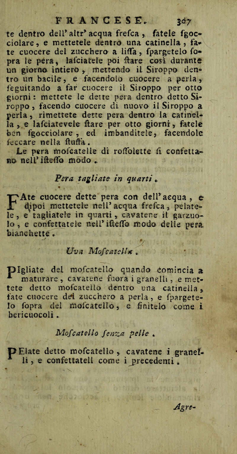 francesi:. ìó7 te dej!vti‘0 delPaltr^acqua frefca , fatele fgoc*^ ciolare, e mettetele dentro una catinella, fa» te cuocere del zucchero a Uffa, fpargetelo fo» pra le pera, lafciatsle poi ilare cosi durante un g^iorno intiero ^ mettendo il Siroppo den- tro un bacile, e facendolo cuocere a perla, feguitando a far cuocere il Siroppo per otto giorni: mettete le dette pera dentro detto Si- roppo, facendo cuocere di nuovo il Siroppo a perla, rimettete dette pera dentro la catinel- la ,.e lafciatevele Ilare per otto giorni, fatele ben fgoccioiare , ed imbanditele, facendole ficcare nella (luffa. Le pera mofeatelie di roffolette fi confetta- no nell’ ifteffo modo . Fsra tagliate in quarti FAte cuocere dette pera con dell’acqua , e d|ipoi mettetele nell’acqua frefea, pelate- le, e’^tagliatele in quarti, cavatene il garzuo- lo , e confettatele nell’ifteffo modo delle pera bianchette. Uva MofCatella , pigliate del mofcatello quando «Comincia a ^ maturare , cavatene fuora i granelli, e met- tete detto mofcatello dentro una catinella, fate cuocere de*i zucchero a perla, e fpargete- ÎO fopra del mofcatello, e finitelo come i bericuocoli.. Mofcatello feaza pelle ^ P Elate detto mofcatello , cavatene i granef- ii, e confettateli come i ju'ecedenti * Agre-