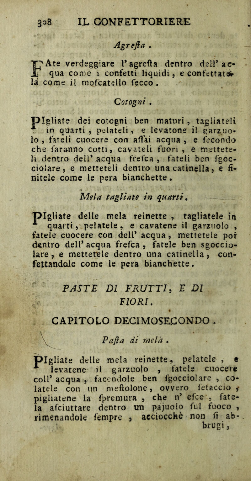 Agrefla . FAte verdeggiare Tagrefta dentro dell’ac- qua come 1 confetti liquidi, e confettata^ lii come il mofcatello fecco . Coìogm . pigliate dei cotogni ben maturi , tagliateli ^ in aitarti , pelateli, e levatone il garzuo- lo , fateli cuocere con affai acqua , e fecondo che faranno cotti, cavateli fuori , e mettete- li dentro dell’ acqua frefca , fateli ben fgoc- ciolare, e metteteli dentro una catinella, e fi- nitele come le pera bianchette • Mela tagliate in quarti. pigliate delle mela reinette , tagliatele in quarti, pelatele , e cavatene il garzuolo , fatele cuocere con dell’ acqua, mettetele por dentro dell’ acqua frefca , fatele ben sgoccio- lare , e mettetisle dentro una catinella, con- fettandole come le pera bianchette. FASTE DI FRUTTI, E DI fiorì. CAPITOLO DECIMOSECONDO . ^ Rafia di mela • pigliate delle mela reinette, pelatele , e levatene il garzuolo , fatele cuocere coir acqua , facendole ben fgocciolare , co- latele con un meftolone, ovvero fetaccio ,* pigliatene la fpremura , che n’ efee , fate- la afeiuttare dentro un pajuolo fui fuoco , rimenandole fempre , acciocché non fi ab- brugi3