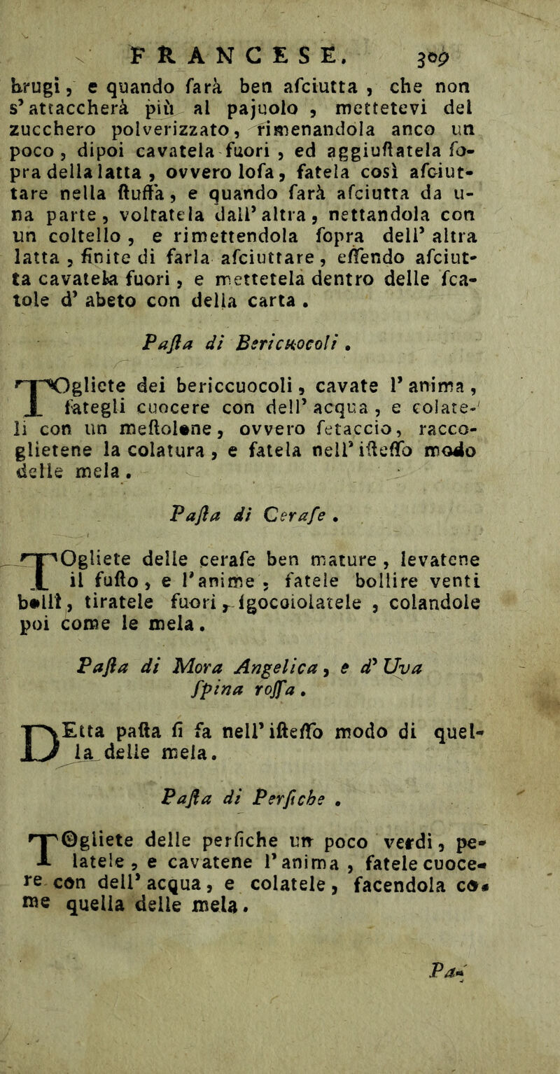 FRANCESE. jop hrugi 5 e quando farà ben afciutta , che non sVattaccherà più al pajuolo , mettetevi del zucchero polverizzato, fimenandola anco un poco, dipoi cavatela fuori , ed aggiufiatela fo- pra della latta , ovvero lofa, fatela cosi afciut- tare nella ftuda, e quando farà afciutta da u- na parte, voltatela dall’altra, nettandola con un coltello, e rimettendola fopra dell’altra latta , finite di farla afciuttare, eflendo afciut- ta cavateki fuori, e mettetela dentro delle fca- tole d’ abeto con della carta • Pafta dì BerìcHocoìi • ^TXigliete dei bericcuocoli, cavate 1’ anima , X fategli cuocere con dell’ acqua , e colate-' li con un meftoUne, ovvero fetaccio, racco- glietene la colatura, e fatela neli’iüefïb modo delle mela. Pafia di Cerafe . Togliete delle cerafe ben mature , levatene il fufto, e l'aniiùe 5 fatele bollire venti b#lli , tiratele fuori ,^-fgocoiolaìele , colandole poi come le mela • Pafla di Mora Angelica, e d^ Uva fpina rojfa. DEtta patta fi fa neirifte/To modo di quel- la delie mela. Pafla di Per fi eh e . rSgliete delle perfìche un poco verdi, pe- latele, e cavatene l’anima , fatele cuoce- con dell’acqua, e colatele, facendola co# wie quella delle mela.