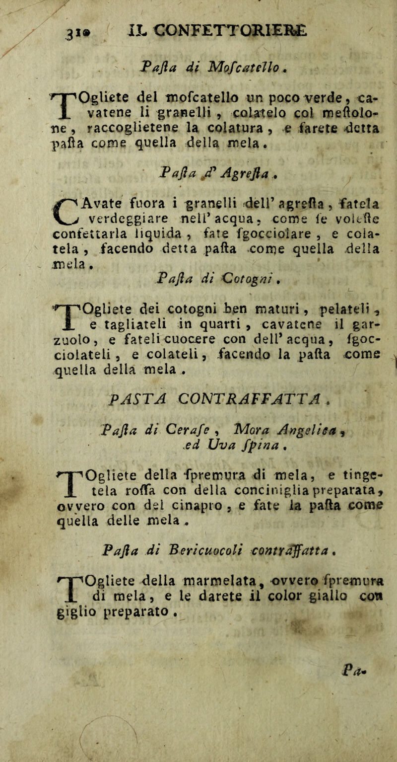 3*» JPafia di Mof catello . Togliete del tnofcatello un poco verde, ca- vatene li granelli , colatelo col meftolo- ne, raccoglietene la colatura , e farete detta palla come quella della mela. Tafta Agrejia . CAvate fuora i granelli deli’ agrefìa , fatela verdeggiare nell’acqua, come le voltile confettarla liquida , fate fgocciolare , e cola- tela , facendo detta palla come quella della .mela, Fafta di Cotogni, Togliete dei cotogni Jsen maturi, pelateli , e tagliateli in quarti , cavatene il gar- zuolo, e fateli cuocere con dell’acqua, fgoc- cioiateli, e colateli, facendo la palla come quella della mela , PASTA CONTRAFFATTA . Pafta di Cerafe Mora Angeliea^ .ed Uva fpiaa, Togliete della fpremura di mela, e tinge- tela rolfa con della conciniglia preparata, ovvero con del cinapio , e fate la pafta come quella delle mela ^ Pafta di Bericuocoli contraffatta, Togliete della marmelata, ovvero fpremurft di mela, e le darete il color giallo con giglio preparato, Pa^