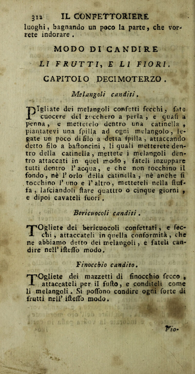 luoghi, bagnando un poco la parte, che vor- rete indorare . MODO DI CANDIRE LI FRUTTI, E LI FIORI. CAPITOLO DECIMOTERZO . Melangoli canditi. Pigliate dei melangoli confetti fecchi, fate cuocere del zi cchero a perla , e quafi a penna, e mettetelo dentro una catinella , piantatevi una fpilia ad ogni melangolo, le- gate un poco di filo a detta fpiìla , attaccando detto filo a baroncini , li quali metterete den- tro delia catinella, mettete i melangoli den- tro attaccati in quel modo , fateli inzuppare tutti dentro l’acqua, e che non tocchino il fondo, nè l’orlo delia catinella, nè anche (ì tocchino l’uno e l’altro, metteteli nella Auf- fa 5 lafciandoli ftare quattro o cinque giorni , e dipoi cavateli fuori, Bericuocoli canditi, T^Ogliete dei bericuocoli confettati, c fec- A chi, attaccateli in quella conformità, che ne abbiamo detto dei melangoli, è fateli can- dire neH’ifteflTo modo. Finocchio candito. 'T^Ogliete dei mazzetti di finocchio fecco , X attaccateli per il fufto, e conditeli come li melangoli. Si poffono condire ogni forte di frutti nell’ iAefTo modo.