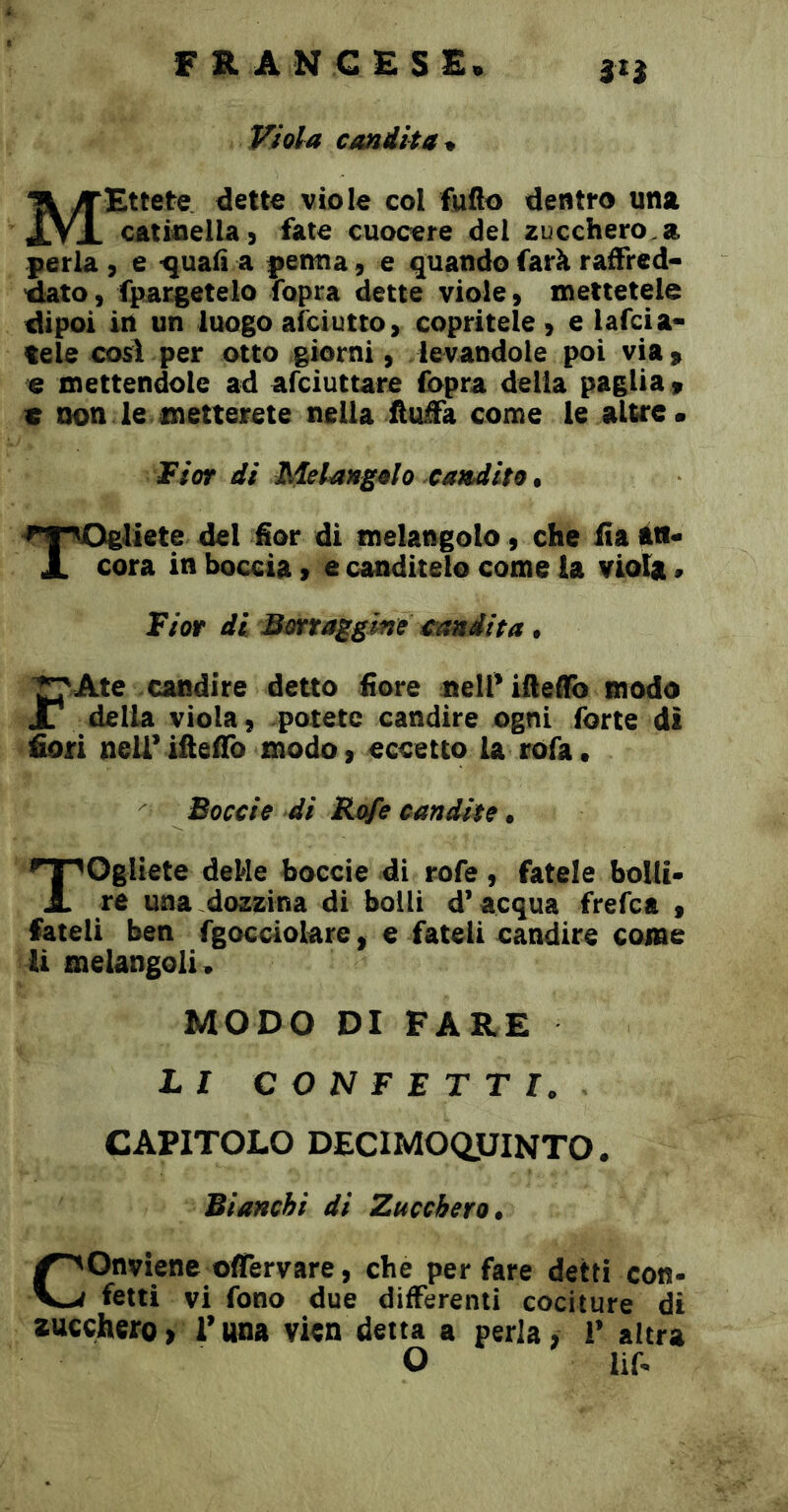 3H Viola candita^ Ettete dette viole col fuflo dentro una catinella) fate cuocere del zucchero.a perla, e •quafì a pernia, e quando farà raffred- dato, fpargetelo fopra dette viole, mettetele dipoi in un luogo afciutto, copritele, e lafcia- tele cosi per otto giorni, levandole poi via, e mettendole ad afciuttare fopra delia paglia , c non le metterete nella fìuàa come le altre* ¥ìot di Melangolo candito Togliete del fior di melangolo, che ita iti* cora in boccia, e canditelo come la viola, Viot di Bmaggme candita. ^Ate candire detto fiore nell’ifteffb modo della viola, potete candire ogni forte di fiori nell’ iftefib modo, eccetto la rofa • Boccio di Refe candite Togliete deMe boccie di rofe , fatele bolli* re una dozzina di bolli d’acqua frefea , fateli ben fgocdolare, e fateli candire come li melangoli, MODO DI FARE hi CONFETTI, CAPITOLO DECIMOQJJINTO. Bianchi di Zucchero. Conviene olfervare, che per fare detti con- fetti vi fono due differenti cociture di au€chero> Tana vien detta a perla, 1’ altra O