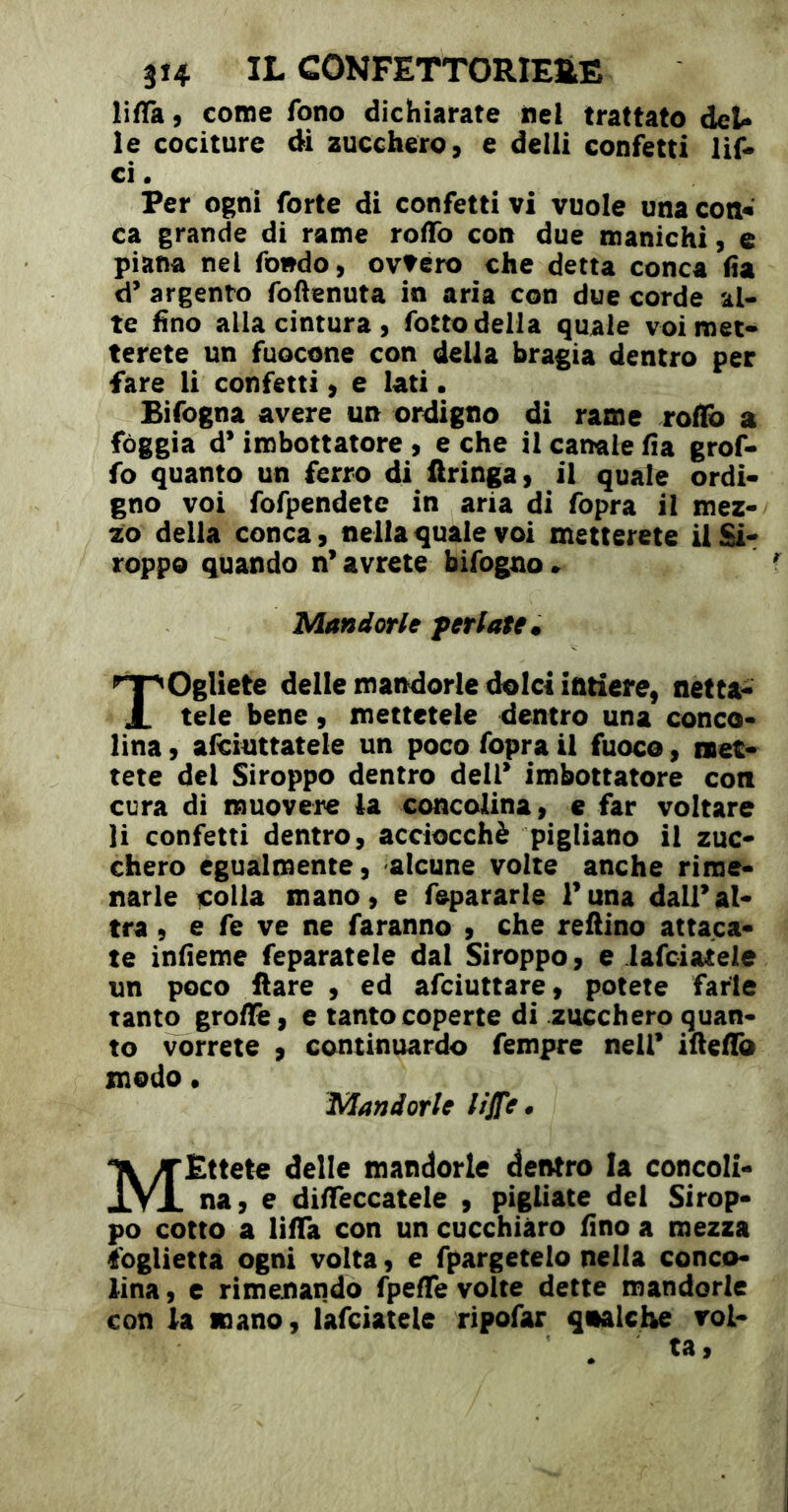 lifTa 9 corne fono dichiarate nel trattato deU le cociture di zucchero, e dell! confetti lif» ci • Per ogni forte di confetti vi vuole una cotiw ca grande di rame roflfo con due manichi, e piana nel fondo, ovvéro che detta conca (ia d’ argento foftenuta in aria con due corde al- te fino alla cintura, fotto della quale voi met- terete un fuocone con della bragia dentro per fare li confetti, e lati • Bifogna avere un ordigno di rame roflb a fòggia d* imbottatore , e che il canale fia grof- fo quanto un ferro di Aringa, il quale ordi- gno voi fofpendetc in aria di fopra il mez- zo della conca, nella quale voi metterete iiSi- roppo quando n’avrete bifogno» Mandorle feriate. r)gliete delle mandorle dolci intiere, netta- tele bene, mettetele dentro una conco- lina , afciuttatele un poco fopra il fuoco, met- tete del Siroppo dentro dell’ imbottatore con cura di muovere la concolina, e far voltare li confetti dentro, acciocché pigliano il zuc- chero egualmente, alcune volte anche rime- narle colla mano, e fepararle l’una dall’al- tra , e fe ve ne faranno , che refiino attaca- te infieme feparatele dal Siroppo, e lafciatele un poco ftare , ed afciuttare, potete farle tanto grolle, e tanto coperte di zucchero quan- to vorrete , continuardo fempre nell’ ifiefio modo • Mandorle liJT^* MEttete delle mandorle dentro la concoli- na, e difìfeccatele , pigliate del Sirop- po cotto a lifTa con un cucchiàro fino a mezza foglietta ogni volta, e fpargetelo nella conco- lina, c rimenando fpeffe volte dette mandorle con la mano, lafciatele ripofar qualche voi-