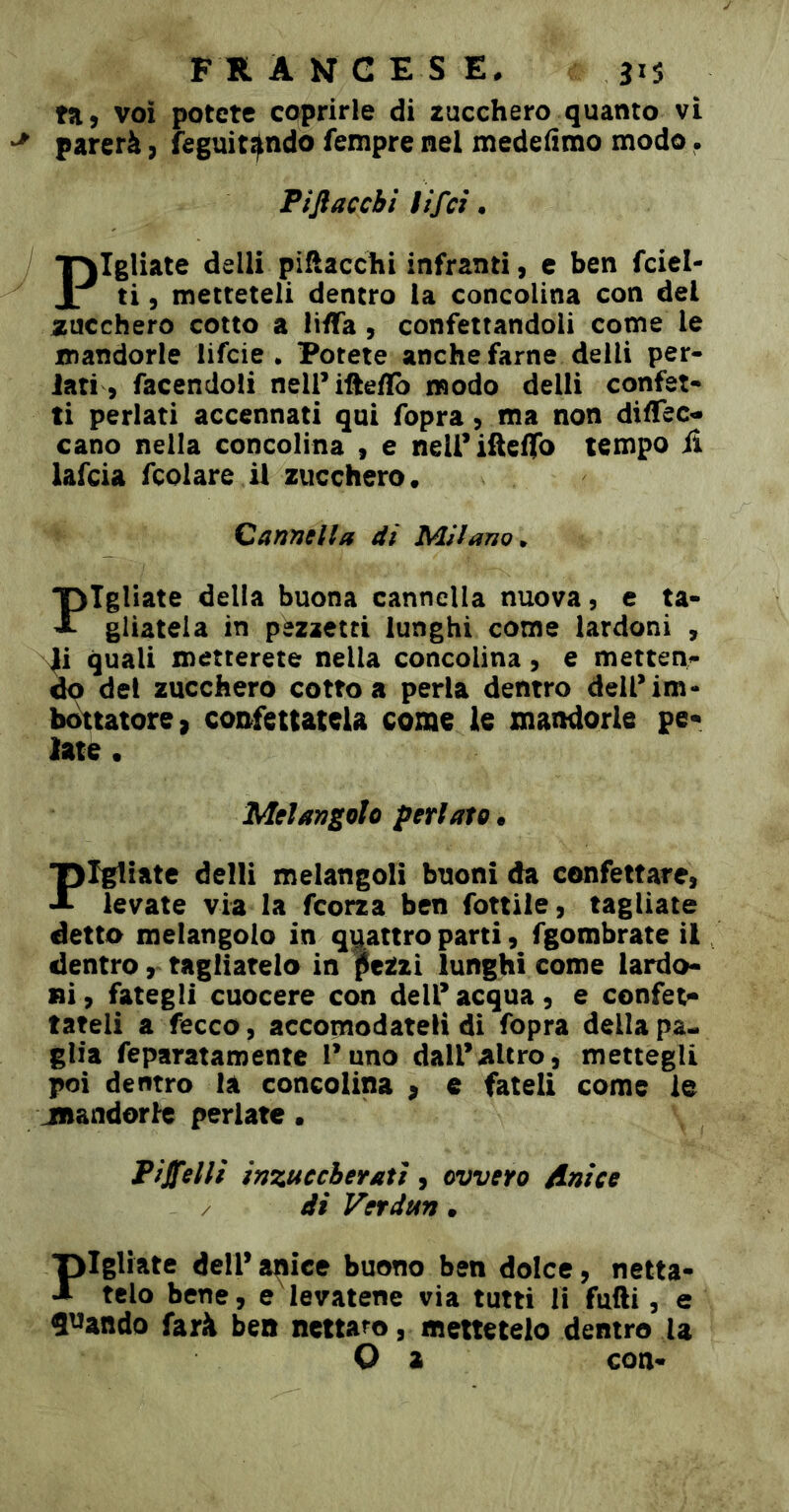 voi potete coprirle di zucchero quanto vi parerà, feguit^ndo fempre nel medefimo modo. Piftaccbì lifci • Pigliate delli pìflacchi infranti, c ben fciel- ti 5 metteteli dentro la concolina con del zucchero cotto a liflfa, confettandoli come le mandorle lifcie . Potete anche farne deili per- iati, facendoli nell’iftefïb modo delli confet- ti periati accennati qui fopra, ma non diffec- cano nella concolina , e neirifieffo tempo il lafcia fcolare il zucchero. Cannella dì Milano^ Fgliate della buona cannella nuova, e ta- gliatela in pezzetti lunghi come lardoni , 4i quali metterete nella concolina, e metten- do del zucchero cotto a perla dentro delPim- bmtatore, confettatela come le mandorle pe« late • Melangolo periato* Fgtiatc delli melangoli buoni da confettare, levate via la feorza ben fonile, tagliate detto melangolo in quattro parti, fgombrate il dentro, tagliatelo in pezzi lunghi come lardo- ni, fategli cuocere con dell’acqua, e confet^ fateli a fecco, accomodateli di fopra della pa- glia feparatamentc l’uno dall’altro, mettegli poi dentro là concolina p e fateli come le jnandorle periate • Piselli inzuccherati, ovvero Anice / di Verdun. ‘pigliate deir a^ice buono ben dolce, netta- A telo bene, e levatene via tutti li fatti, e S^^atido farà bea nettaro, mettetelo dentro U O a con-