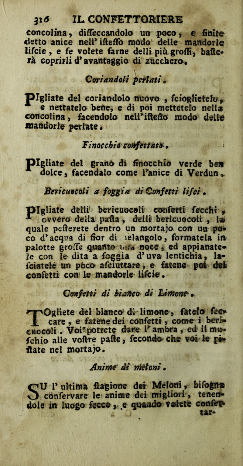 concoiina > di/Teccandolo un poco, e finite detto anice nell* ifiçifi) n^odo delle mandorle lifcie ) e fe volete farne dellipiàgroffi^ bafie* rà coprirli d* avantaggia di zucchero^ Cfffiandoli ^etìati» jpigliate del coriandolo nuovo , fciogUetefo^ c nettatelo bene, e di poi mettetelo nella concolina, facendolo neirifteflo modo dell# mandorle periate. Tinoc chiê CoftfUtfàth-. pigliate del grano di finocchio verde bell ^ dolce, facendalo come l’ànice di Verdun^ Bcricutctli a foggia di Confetti lifci. pigliate delll bericuocoli confetti fecchì> ^ ovvero della pafla, delfr bericuocoli , !a^ quale pefterete dentro un mortajo con un pe^ co acqua di fior di lelangolo, formatela in pâlotte groffe quanto utfü noce, ed appianate» leçon le dita a foggia d’uva lentìchia, la- feiatelé un pòco afeiuttare, e fatene pot dei confotti con* le mandorle lifcie • Confem di bianco di TOghete del bianco^ di limone, fatelo care , e fatene dei confetti , come i beri» ciiocofli. Voi^potrete dare F ambra , ed ilmu- fchio alle voftre palle, fecondo* che voi te pi» Hate nel mortajo. Anime' di rnétoni • SU 1’ ultima ftagione der Mél^, bifogn# cònfervare le anime dei migliori', teneri dole in luogo fccco ,-^e girando totetie confo1^ tar-