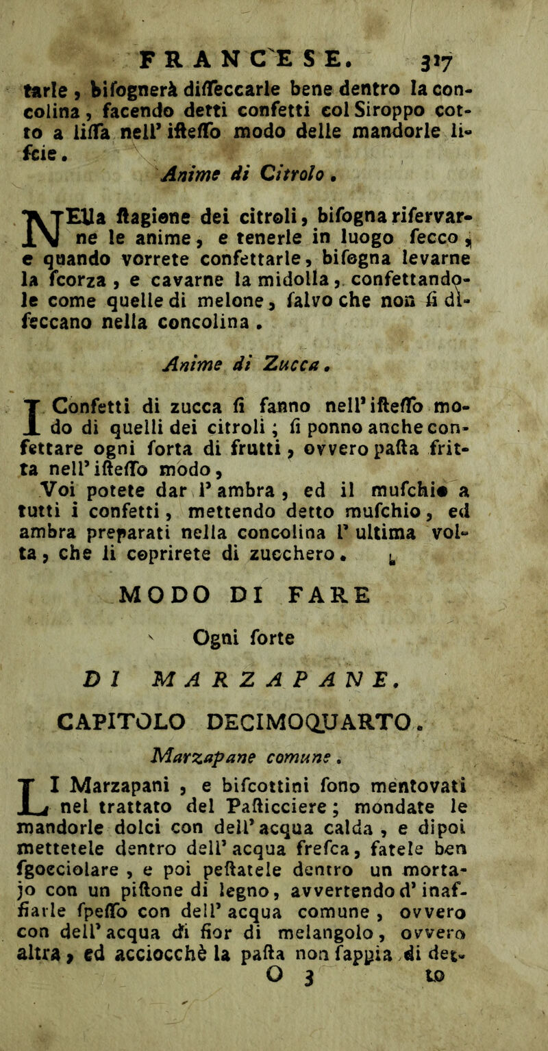 tarie 9 bifognerà di^Teccarle bene dentro la con* colina, facendo detti confetti col Siroppo cot- to a lifTa nell’ifiefTo modo delie mandorle li» fcie • Anime di Citrolo • NEUa ftagiene dei citroli, bifogna rifervar- ne le anime , e tenerle in luogo fecco ^ c quando vorrete confettarle, bifogna levarne la fcorza , e cavarne la midolla, confettando- le come quelle di melone, falvo che non â di- feccano nella concolina • Anime di Zucca ^ 1 Confetti di zucca fi fanno nell* iftefTo mo- do di quelli dei citroli ; fi ponno anche con- fettare ogni forta di frutti, ovvero patta frit- ta neiriftettb modo, Voi potete dar 1* ambra, ed il mufchio a tutti i confetti, mettendo detto mufchio, ed ambra preparati nella concolina l’ultima vol- ta, che li coprirete di zucchero* MODO DI FARE ^ Ogni forte DI MARZAPANE. CAPITOLO DECIMOaUARTO. Marzapane comune. LI Marzapani , e bifcottini fono mentovati nel trattato del Patticciere ; mondate le mandorle dolci con dell* acqua calda , e dipoi mettetele dentro dell’acqua frefca, fatele ben fgoeciolare , e poi pettatele dentro un morta- io con un piftone di legno, avvertendod’inaf- fìaiie fpeflfo con dell’ acqua comune , ovvero con dell’acqua di fior di melangolo, ovvero altra > ed acciocché la patta noafappia .di det- O 3 to