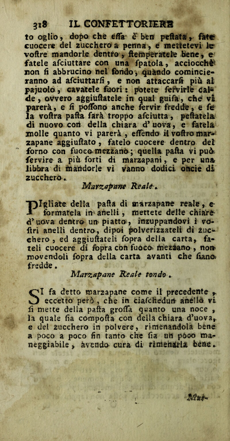 to ogiio 9 àopo che èffe S ben peüata y firttï cuocere del zucchero a peimat , cf meîtetevi le voflre mandorle dientto, ftetn^eratete berte 9 c fatele afciuttare con una fpatola, acciocché non fi abbrucino nel fondo, quàndo comincie- ranno ad afcmttarfi, e non attaccar^ più al paiuoio, cavacele fòori : potete feFvirllì dal^ de y avvero aggiufiatele in qual guifa, ché vi parerà , e fi poflbnò anche forvir. freddfe, e fe la voftra pafta farà^^roppo afciutta, pelatela di nuovo coti della chiara d’uova, e fatela^ molle quanto vi parerà , efféndo Hvoftromar^ zapane aggiullato, fatelo cuocere dentro del forno con fuoco mezzano; quella; paAa vi puù> fervire a più forti di marzapani, e per una libbra di fnattdorle vi vanno dodici oticie di zucchero^ Marzapnne Reale ^ Fgliate della pafta di marzapane reale, e formatela in»anelli, menete delle chiare d’^uova dentro un piatto, inzuppandovi i vo* liri anelli dentro, dipoi ^tolverizzateli di Zuc- chero , ed aggiuftateii fopra della carta, fa- teli cuocere di fopra con fuoco mezzano , non movendoli fopra della carta avanti che liana fredde • Marzapane Reale tendi) SI fa detto marzapane come il precedente ^ eccetto però , che in ciafohedurt’ anéllò vi fi mette della pafta grolTa quanto una noce , la quale fia corapofta con della chiara d’uova, e del zucchero in polvere, riménandola bene a poco a poco fin tanto che fia utt pòco ma^* neggiabile,. àvendo cura di riméhiù'la bene..