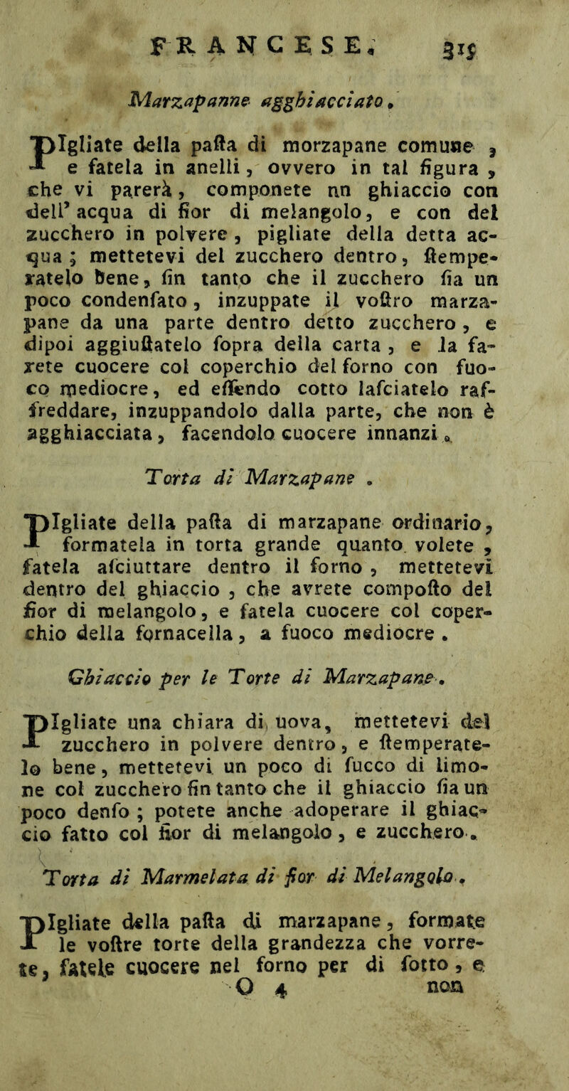 Marzapanne- agghiacciato. Fgliate della pafta di morzapane comune j e fatela in anelli, ovvero in tal figura , che vi parerà, componete nn ghiaccio con deli’acqua di fior di melangolo, e con del zucchero in polvere , pigliate della detta ac- qua ; mettetevi del zucchero dentro, fìempe- ratelo bene, fin tanto che il zucchero fia un poco condenfato, inzuppate il voüro marza- pane da una parte dentro detto zucchero , e dipoi aggiuftatelo fopra della carta , e Ja fa- rete cuocere col coperchio del forno con fuo- co mediocre, ed efifendo cotto lafciatelo raf- freddare, inzuppandolo dalla parte, che non è agghiacciata, facendolo cuocere innanzi», Torta di Marzapane . pigliate della patta di marzapane ordinaria, •T formatela in torta grande quanto volete , fatela afciuttare dentro il forno , mettetevi dentro del ghiaccio , che avrete compofto del fior di melangolo, e fatela cuocere col coper- chio della fornacella, a fuoco mediocre. Ghiaccio per le Torte di Marzapam ^ Fgliate una chiara di, uova, mettetevi dei zucchero in polvere dentro, e ttemperate- 1© bene, mettetevi un poco di fucco di limo- ne col zucchero fin tanto che il ghiaccio fia un poco denfo ; potete anche adoperare il ghiac- cio fatto col fior di melangolo, e zucchero * Torta di Marmelata di fior di Melangolo ^ Fgliate della patta di marzapane, formate le voftre torte della grandezza che vorre- te , fatele cuocere nel forno per di fotto, ^ O 4 noEk