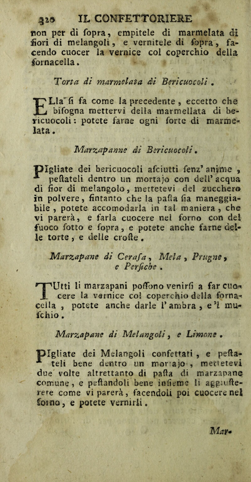 tion per di fopra, empitele di marmelata di fiori di melangoli, e vernitele di fbpra, fa- cendo cuocer la vernice col coperchio della fornacella • Torta di marmelata ài Bericuocoli . ELla’^fi fa come la precedente, eccetto che bifogna mettervi della marmellata di be- ricuocoli : potete farne ogni forte di marme- lata • Marzapaane di Bericuocoli. pigliate dei bericuocoli afciutti fenz’ anime , ^ peftateli dentro un mortajo con dell’ acqua di fior di melangolo, mettetevi del zucchero in polvere, fintanto che la paüa fia maneggia- bile , potete accomodarla in tal maniera , che vi parerà, e farla cuocere nel forno con del fuoco fotto e fopra, e potete anche farne del- le torte , e delie crofte , Marzapane di Cerafa^ Mela y Prugne y e Per fi eh e . Tutti li marzapani pofiTono venirli a far cuo». cere la vernice col coperchio della forna-. cella , potete anche darle l’ambra, e’I mu- le hio . Marzapane di Melangoli, e Limone • pigliate dei Melangoli confettati , e pefta- ^ teli bene dentro un mor ajo , mettetevi due volte altrettanto di patta di marzapane comune, e peftandoli bene iofieme li agg:i'tte- rere come vi parerà, facendoli poi cuocere nel forno, e potete vernirii.