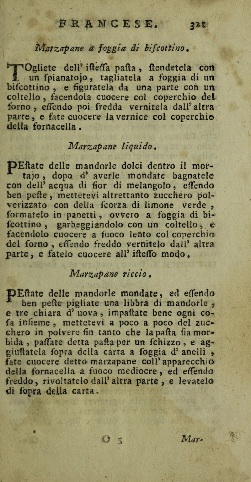 Marzapane a foggia di hijcottìno. ^T^Ogliete dell* iftèffa palla , ftendetela coti I. un fpianatojo, tagliatela a foggia di un bifcottino 5 e figuratela da una parte con uri coltello 5 facendola cuocere cól coperchio del forno 3 effendo poi fredda vernitela dall* altra parte, e fate cuocere la vernice col coperchio della fornacella • Marzapane liquido, TpEllate delle mandorle dolci dentro il mor- ^ tajo, dopo d* averle mondate bagnatele con dell* acqua di fior di melangolo, eflendo ben pelle 3 mettetevi altrettanto ìjucchero pol- verizzato con della fcorza di limone verde 9 formatelo in panetti, ovvero a foggia di bi- fcottino , garbeggiandolo con un coltello, e facendolo cuocere a fuoco lento col coperchiò del forno , elTendo freddo vernitelo dall’ altra parte, e fatelo cuocere all* ifteffo modo* Marz apàne ri coi 0 • pÈHate delle mandorle mondate, ed eflendò ^ ben pelle pigliate una libbra di mandorle $ e tre chiara d* uova, impaliate bene ogni co- fa infìeme , mettetevi a poco a poco del zuc- chero in polvere fin tanto che la palla fia mor- bida 5 pafTate detta palla per un fchizzo, e àg- giuHatela fopra della carta a foggia d* anelli t fate cuocere detto marzapane coll’apparecchio della fornacella a fuoco mediocre, ed effendo freddo, rivoltatelo dall’altra parte, e levatelo di fopra della carta. O Mar^