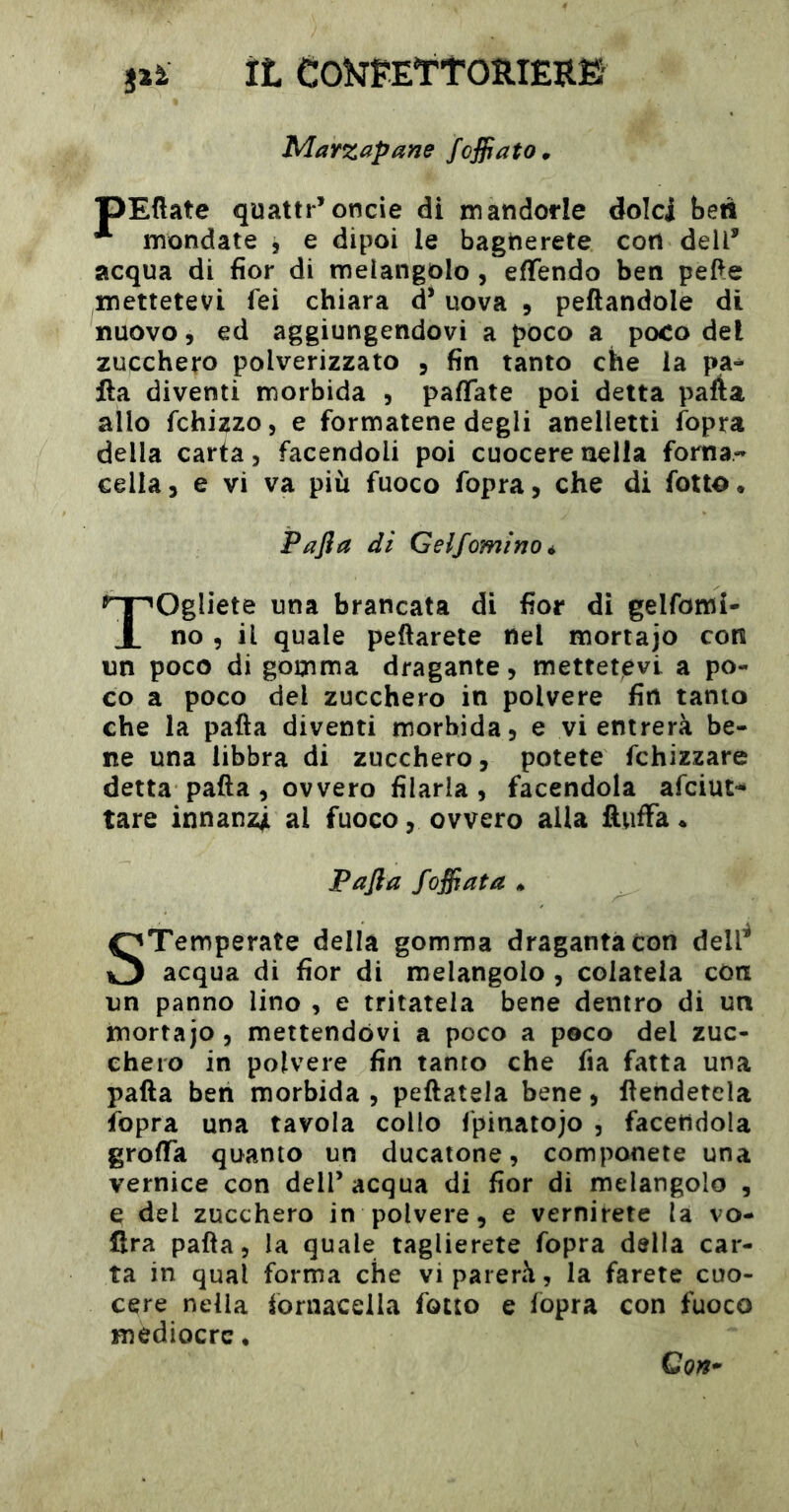 jià il COÎJpEttOIlIÊRË' Marzapane foffato» pEüate quatti*’oncie di mandorle dolci ben **■ mondate , e dipoi le bagnerete con dell’ acqua di fior di melangolo , efifendo ben pel^e mettetevi fei chiara d’uova 9 peftandole di nuovo 9 ed aggiungendovi a pòco a poco del zucchero polverizzato 9 fin tanto che la pa^ ila diventi morbida , paflate poi detta parta allo fchizzo, e formatene degli anelletti fopra della carta 9 facendoli poi cuocere nella forna- cella, e vi va più fuoco fopra, che di fotto. Pajìa di Gelf omino * Togliete una brancata di fior di gelfomi- no 9 il quale peftarete nel mortajo con un poco di gomma dragante, mettetevi a po- co a poco del zucchero in polvere fin tanto che la parta diventi morbida, e vi entrerà be- ne una libbra di zucchero, potete fchizzare detta parta 9 ovvero filaria, facendola afciut-* tare innanzi al fuoco, ovvero alla ftwffa* Pafta foffata » STemperate della gomma dragantacon dell^ acqua di fior di melangolo, colatela con un panno lino , e tritatela bene dentro di un mortajo , mettendovi a poco a poco del zuc- chero in polvere fin tanto che fia fatta una pafta ben morbida , peftatela bene, rtendetela Ìbpra una tavola collo Ipinatojo , facendola grorta quanto un ducatone, componete una vernice con dell’ acqua di fior di melangolo , e del zucchero in polvere, e vernirete la vo- flra pafta, la quale taglierete fopra della car- ta in qual forma che vi parerà, la farete cuo- cere nella iornacella fono e fopra con fuoco mediocre • Con-'