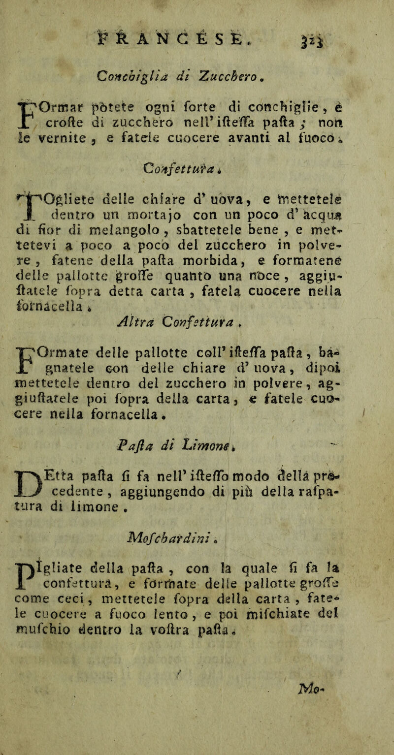 Conchiglia di Zucchero, Formar pòtete ogni forte di còncìiigìie, è crofte di zucchero nelTifteffa pafta non ie vernile , e fatele cuocere avanti al fuoco * CoHjettufa i 't^^O^ìiete delle chiare d^uòva, e tnettetel® dentro un mortajo con un poco d^ àcqiiïi di ftor di melangolo , sbattetele bene , e meN tetevi a poco a poco del zùcchero in polve- re, fatene della palla morbida, e formatene delle pallotte igrolTe quanto una noce, aggiu- natele fopra detta carta , fatela cuocere nella Ibtnàcella i Altra Confettura * Formate delle pallotte coll’ifle/Ta palla , ba- gnatele con delle chiare d’uova, dipoi mettetele dentro del zucchero in polvere, ag- giuftarele poi fopra della carta, e fatele cuo- cere nella fornacella • 1 F afta di hiìmm^ DEtta palla fi fa nell’iftelTo modo della pro- cedente , aggiungendo di più della rafpa- tura di limone • Mofcbardini. Pigliate della palla , con la quale (ì fa la confettura, e formate delle pallotte grolfe come ceci, mettetele fopra della carta, fate- le cuocere a fuoco lento, e poi mifchiate del mufchio dentro la voftra palla « Mo^