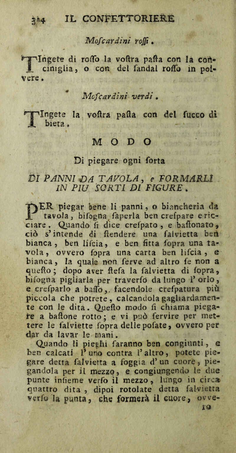 Mofcardini rojji • ^'^^Ingete di rofTo la voflra pafta con là coft- J_ ciniglia, O con dei fandal roffo in pol- vere . Mcfcardini verdi • Tingete la voflra pafla con del fucco di bieta. MODO Di piegare ogni forta ÛI PANNI aDA tavola , e FORMARLI IN FlU SORTI Dl FIGURE. PER piegar bene li panni, o biancheria da tavola, bifogna^ fàperla ben crefpare eric- ciare • Quando fi dice crefpato , e baftonato, ciò s’intende di flendere una falvietta ben bianca 5 ben iifcia, e ben fitta fopra una ta- vola, ovvero fopra una carta ben lifcia , e bianca, la quale non ferve ad altro fe non a quello; dopo aver flefa la falvietta di fopra, bifogna pigliarla per traverfó da lungo l’orlo, e crefparlo a baifo,. facendole crefpatura più pìccola che potrete, calcandola gagliardamen- te con le dita. Queüo modo fi chiama piega- re a baftone rotto; e vi può fervire per met- tere le falviette fopra delle pofate, ovvero per dar da lavar le mani. Quando li pieghi faranno ben congiunti, e ben calcati l^ uno contra l’altro, potete pie- gare detta falvietta a foggia d’un cuore, pie- gandola per il mezzo, e congiungendo le due punte infieme verfo il mezzo, lungo in circa quattro dita , dipoi rotolate detta falvietta verfo la punta, che formerà U cuore, owe-