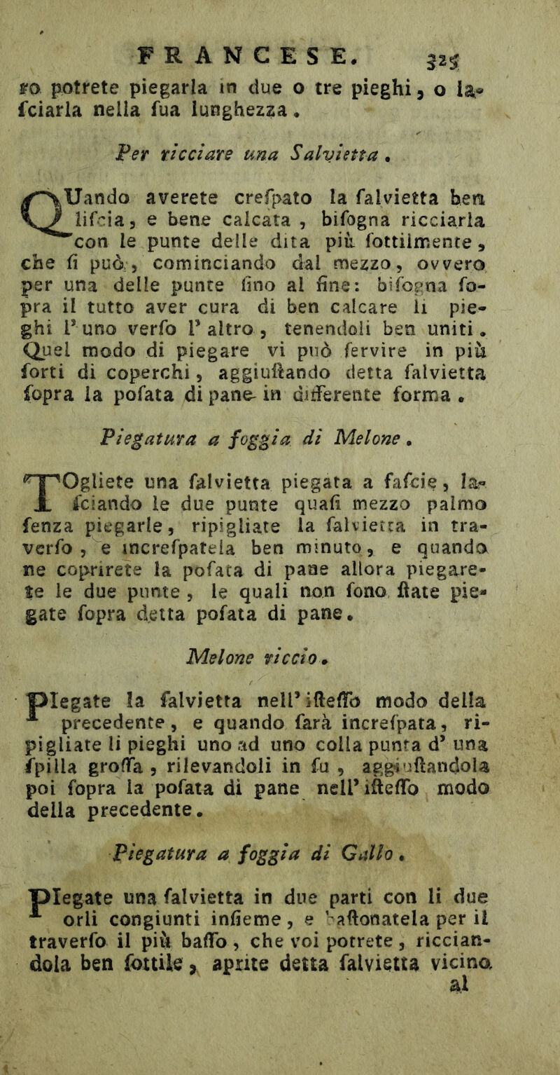 FRANGES E, ro fiotrete piegarla in due o tre pieghi, o la® fciarla nella fua lunghezza • Per ri CCI are una Salvietta . Quando averete crefpato la falvietta betu lif-^ia, e bene calcata , bifogna ricciaria 'con le punte delle dita pià fottiirr.ente, che fi può;, cominciando dal mezzo, ovvero per una delle punte fino al fine: bifogna fo- pra il tutto aver cura di ben calcare Ìi pie- ghi l’uno verfo T altro , tenendoli ben uniti. Quel modo di piegare vi può fervire in più forti di coperchi, aggiuÜando detta falvietta fopra la pofata di pane- in ditferente forma • Piegatura a foggia di Melone. Togliete una falvietta piegata a fafcie, la- fciando le due punte quali mezzo palmo fenza piegarle, ripigliate la falvietta in tra- vcrfo , e increfpateia ben minuto , e quando ne coprirete la pofata di pane allora piegare- te le due punte , le quali non fono fiate pie- gate fopra detta pofata di pane. Melone riccio 0. piegate la falvietta nell’ifteffb modo della ^ precedente, e quando farà increfpata, ri- pigliate li pieghi uno ad uno colla punta d’ una fpilla grolTa , rilevandoli in fu , agg^uftandola poi fopra la pofata di pane nell’ifielTo modo della precedente. Piegatura a foggia di Gallo. piegate una falvietta in due parti con li due orli congiunti infieme , e ' afionatela per il traverfo il piò baffo, che voi potrete, riccian- dola ben fottile, aprite detta falvietta vicina al