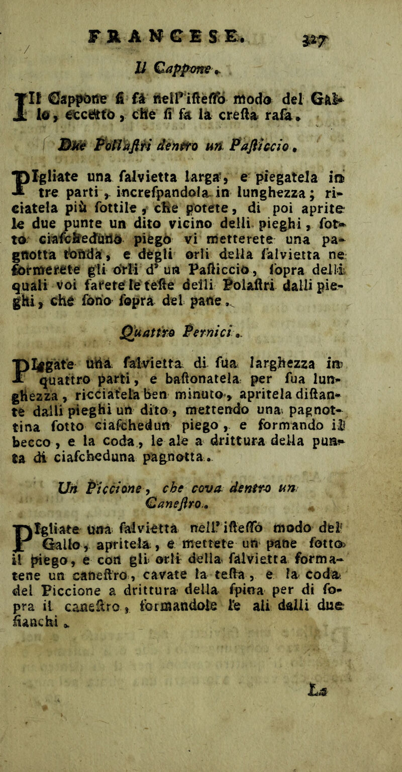 F R A N G E s E. U Qappms ^ Ilf fi Câ ti^lP ifieffô modo del Gài* lo , scattò, Che fi ùi la creila ra&» j&JW? ÈtìH)à0i d^nt^xi un. Pafllccio » Fgliate una falvietta larga’, e piegatela m tre partiincrefpandola in lunghezza; ri^ datela più fottile, cBe potete, di poi aprite le due punte un dito vicino delli^ pieghi, fot» to ciawÉfedùdO piegò vi metterete una pa-^ gnotta tbntia, e degli orli della Salvietta ne formerete gii drïi d^un Palliccio , (opra deii4 quali voi farete’letefte delli Polaflri dalli pie- ghi, che fono fopra del pane..^ Q^attm Permei ^ Flgàt'e uh4 falvietta di fua larghezza in? quattro parti, e bafionatela per fua lun- ghezza, ricCiateta ben minuto, apritela diftan- te dalli pieghi un dito , mettendo una pagnot- tina fotto ciafehedun piego, e formando iì becco , e la coda , le ale a drittura della pus^ la di ciafeheduna pagnotta. Un Piccione che cova, dentri un Qanefiro.* Pigliate una falvietta nell* iftefib modo del' Gallo , apritela , e mettete utì pane fottc^ il piego, è con gli orli della falvietta forma- tene un caneflro , cavate la tefìa, e la coda^ del Piccione a drittura della fpina per di fo- pra il caneSro, formandole ie ali dalli due fianchi „