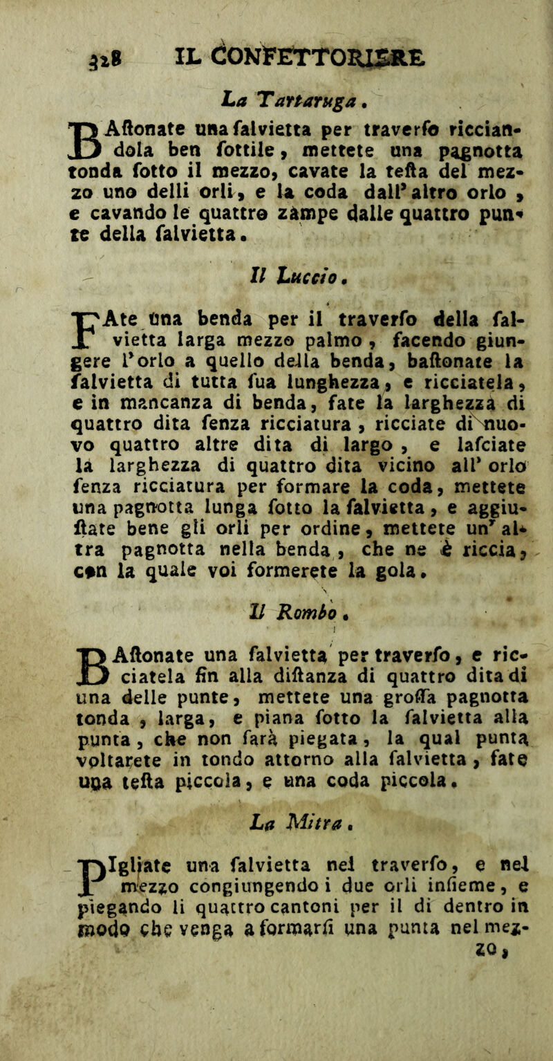 IL CONÏElrTOmSItE La Tartaruga. BAftonatc uiia falvietca per travcrfo riecian* dola ben fottile, mettete una pagnotta tonda fotte il mezzo, cavate la tefta del mez* zo uno delli orli, e la coda dall’ altro orlo » e cavando le quattro zàmpe dalie quattro pun« te della falvietta. Il Luccio^ FAte ùna benda per il traverfo della fal- vietta larga mezzo palmo, facendo giun- gere Porlo a quello della benda, baronate la falvietta dì tutta fua lunghezza, e ricciatela, e in mancanza di benda, fate la larghezza di quattro dita fenza ricciatura , ricciate di\iuo- vo quattro altre dita di largo , e lafciate la larghezza di quattro dita vicino alP orlo fenza ricciatura per formare la coda, mettete una pagnotta lunga folto la falvietta, e aggiu- fiate bene gli orli per ordine, mettete un* al* tra pagnotta nella benda , che ne è riccia, con la quale voi formerete la gola* Il Rombo • BAflonate una falvietta per traverfo, e rie- ciateia fin alla diilanza di quattro dita di una delle punte, mettete una groffa pagnotta tonda , larga, e piana fotto la falvietta alla puma, che non farà piegata, la qual punta vpltarete in tondo attorno alla falvietta , fate uaa te&a piccola, e una coda piccola. La Mitra, F girate una falvietta nel traverfo, e nel mezzo congiungendo i due orli infieme, e piegando li quattro cantoni per il dì dentro in modp che venga a formarli una punta nel mez- zo,