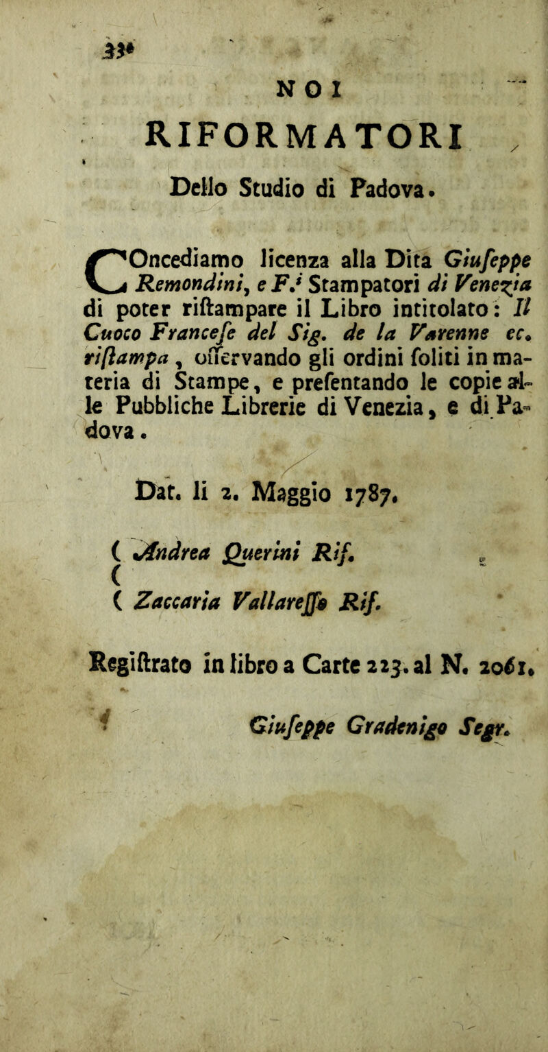 RIFORMATORI DcHo Studio di Padova. Concediamo licenza alla Dita Giufeppe Remondinij e P.* Stampatori di VencT^ta di poter riftampare il Libro intitolato : Il Cuoco Francefe del Stg. de la Varenne ec. tìftampa, uflfervando gli ordini foliti in ma- teria di Stampe, e prefentando le copie al- le Pubbliche Librerìe di Venezia, c di Pa- dova . Oat. li a. Maggio 1787, ( Jìndrea Quertni Rif, , ( Zaccaria Vallarejfa Rif. Regiftrato in libro a Carte a25. al N. loéu i Giufeppe Gradenigo Segr.