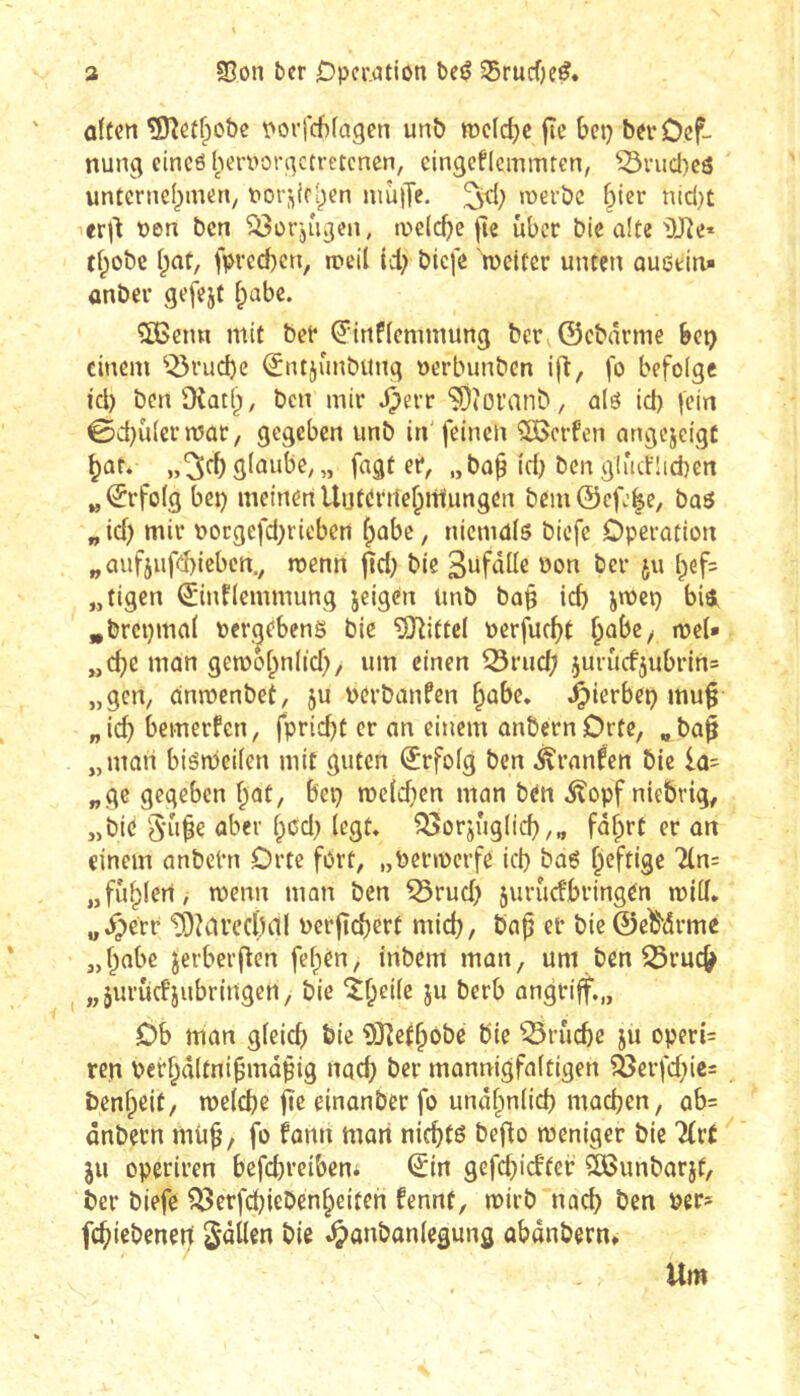 a SBon ber Operation beê S5rucf)e^. offen ^îîeffpobc porfchfagcn unô roefdjc jîe bep berOef- nun^ eincô l^iervorqctretcnen, cingcfleinmten, ^viicl)cô unternef^men, t>or,^(r[)en niùjTe. roerbe §ier nid}t icrj^ pen ben ^orjû^en, ipelcf)c fte über bie affe 'DJRe* tf^obe fpaf, fprecben, n?eil ici; biefe tpcifer unfen auôein» anber gefejf ^abc. 5Benn mif ber ^inffennnung ber ©cbârme bep einem ^^ruebe i^tujunbunq perbunben i|l, fo befolge id) benOÎQtb, ben mir ^err SOîoranb, alô id) fein 0d)ùfcrrpaC/ gegeben unb in'feinen Werfen angejeigf »3<^53fnube, „ fagf er, „ba^ id) ben gliicnid)en »,©rfo(g bei) meinen Uufernef;rt1ungen bem©cfj|e, t>a$ „ id) mir Pocgefd)rieben fpabc, niemds biefe Operation „aiif5ufd)icbcrt., »penn fïd) bie 3iifnfle Pon ber ju [;ef= „figen Sinnemmung seigen linb ba§ icf) jmet) bii »brepmaf perjebens bie ^nittel perfur^f babe^ ipef» „c^c »nan geroof^nfid), um einen 53rud[) ^uru(fjubrin= „gen, än»penbef, ju Pcrbanfcn f;abe. J^ierbei) mu§ „icb bemerfen, fpric^t er an einem anbernOrfe, „ba^ „man biömcifen mit guten Erfolg ben Äranfen bie la= „gc gegeben f;at, bei) TOc(d)en man ben 5?opf niebrig, „bie über f;cd) fegt, ^orjugficb/« f<5fprt er an einem anbefn Orte fort, „Peripcrfe id) baö f;cftigc '}in= „fuf^fert, menn man ben 55rud) juruefbringen miff, „^err tOîdvedîdf Perfïd)ert mid), bap er bie ©c^drme „f^abe jerberffen fefpen, inbem man, um ben 25ruc5) „jurucFjubringen, bie ^beife ju berb angriff,,, Ob man gfeicb bie ^Jîefbôbe bie ^ruebe ju operi= ren perbdltni^mdpig nad) ber mannigfaftigen fßerfd)iß= benbeit/ tpefebe fte einanber fo undbn(id) machen, ab= dnbern mü^, fo fann mari nichts bejio tpeniger bie '2Crr JU operiren befd)reibcni ©in gefd)i(ffer SOöunbarjf, ber biefe ^crfd)iebcnbeiteh fennt, rnirb nach Per» fchißbenerf Odilen bie .^anbanfegung obdnbern. Um