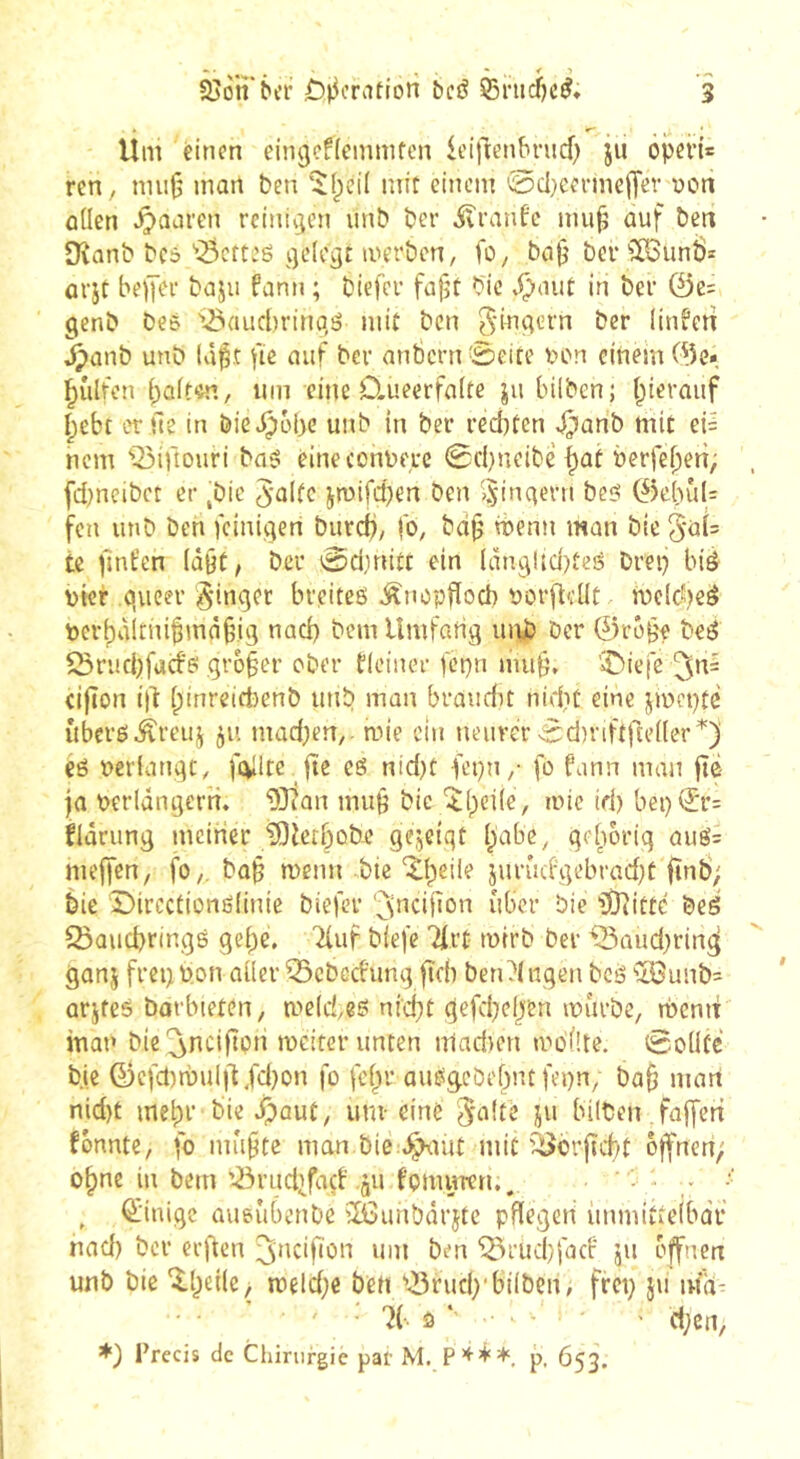 Um einen eingeflemmfcn iciftenbrncf; ju ôpei’i* ren , niu|5 mon ben ÎIpcil mit einem 0d)cermc|Tet won ûüen paaren rciniçien unb ber ivranfe mii§ ûuf betx Dvanb bc5 '’Bcfteë i]e(ogt merben, fo, ba|j bcr?0Sunî)= ûrjt bejYer bnju fann ; biefer fafjt bic .Ç>nut in ber @e= genb beé 'i25aucl)rina,ë mit ben Si^^ï'-’rn ber ütiferî §anb unb Iàl5.t fie auf ber anbcrn0eire von einem 0e* ^ûlfen (;aitôn, uin eine D.ueerfafte ju bilben; l^ieraiif I^ebt er ne in bie^obe unb in ber red)tcn ^anb mit ei= nem ‘’^ifiouri baë éineconnere 0cbneibé ^ot berfebert; fdmeibet er ^bic J-altc jTOifd)en ben iÿinqern beë 0ebul: fen unb ben fcinii]en burd), fo, bdjj wenn man bie 5-äi= te ^nfen (û§t, ber 0dinitt ein (dn9lid)tcë brep bié vier queer §inqet breiteë Änopdoeb Porfleüt melcbeë t)cr^àinu§mâ§ig nad) bem Umfarig inib ber ©réf'e beë ^rmbfacbë qro§er ober fleiner fcpn mu§, 'iDiefe (ifton i|l: (;inreid)enb unb man brandit nidit eine jmepte {iberë^reuj 511 madKn,- mie etn neuver ^dn-iftfudler^) eé pcrianqt, fehlte fîe eë nid)t fepn/ fo fann man jte ja verlängern. ‘3Jîan mub bic îlpeile, mie id) bei)^r= flârung meiner ^ietbobe gejctqt ()abe, geliorig auë= mejfen, fo,. ba§ menu bie‘^{peile jurûcfgebrad)t jïnÔ; bie Dircctionëlinie biefer '^’nciRon über bie Î07ittc beë 23aud)ringé gebe, 'iiuf blefe '2irt mirb ber ^aud;rin^ ganj freg von aller ^ebeefung fidi ben Gingen bcë iîBunb= arjfeë borbieten, mcIcUë nid)t gefd)eben murbe, memt inat» bie ^ncijîpn meiter unten niadien mblîte. 0ollcé bie 0cfd)mul|lXd)on fo fc§r auë^côe[)nt fepn, ba§ man nid)t mel;r bie Jpaut, um- eine ^a\U ju biltcn faffen fbnntc, fo mû§te man.bie:.^mt mit '^crftcbt offnen; o^ne in bem liM’udifacf àu fomuTcn.. , (ïinige aueûbenbe ilôunbârjtc pflegen iinmittelbdf nad) ber er)tcn ^»icifion um ben 'iîirud)facf jii offnen unb bie ^l)eile> meldje ben '.Brudxbilbcn, frei; ju ma- ' • 7(-' ô ‘ ^ ' ' d;en/ Précis de Chirurgie par M. Pp. 653.