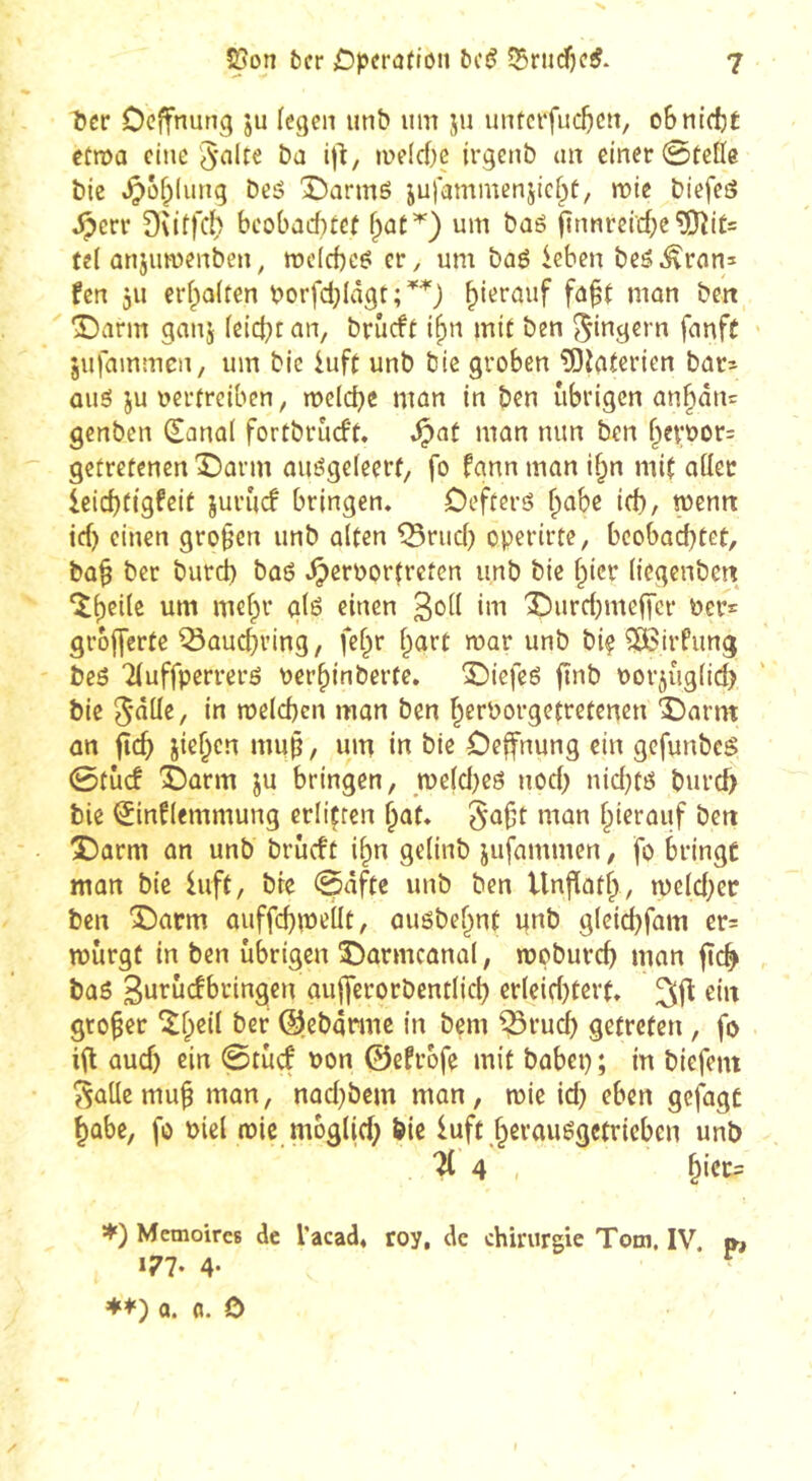 Î5cr Ocffnung ju (egen unb um ju untcrfucl)cu, oBniefjÉ etma eine i)^/ »uffc()e irgenb au einer ©telle t)ie .^ûf;(ung Deä Darmé julammcnjici^t, mie Diefeô ^err 9\itfc() bcobadKcf f)ût^) um baö jînnrcid;e^it= tel ûujumenben^ mclcbc^ cr, um bûé ieben beé^rani fen 311 erf^olten borfd;Iâgt;'^'^) hierauf faft mon ben î)arm ganj leicht an, brûcft i^n mit ben Ringern fnnft jufammen, um bic iuft unb bie groben ?Oîaterien bar^ ûué ju vertreiben, melcbe man in ben übrigen ûn§ân= genben (Sanal fortbrùcft. ^at man mm ben f^ervor= getretenen Darm auégeleert, fo fann man il;n mit aller ieidjtigfeit jurûcf bringen. Oefterö ^abe id), mnn id) einen großen unb alten ^rud) operirte, bcobad}tet, ba§ ber burd) ba6 .^ervortreten unb bie f^icr liegenben îl)eile um mefpr gl6 einen X)urd)me|Tcr ver*: grofferte ^auebving, fel^r l^art mar unb bi? ?ï6irPung beô Tluffperrerô verbinberte. 3Diefeé jînb vorjviglid) bie 5<^lle, in meld)cn man ben berPorgetretenen Darm an fîcb iief^en mup, um in bie Oeffnung ein gefunbcg ©tûcf Darm ju bringen, meldjeö nod; nid^té burd) bie ^inflemmung erliçren 5a§t man hierauf beit Darm an unb brûcft i^n gelinb jufammen, fo bringt man bie luft, bre ©afte unb ben Unflotf), rpeld)er ben Darm auffcbmellt, auöbebnt unb gleid)fam er= mürgt in ben übrigen Darmcanal, moburef) man jïc^ bas aujferorbcntlid) erleid)tert. ^jl: ein großer îf;eil ber @,eb4nuc in bem ^rud) getreten, fo iil aud) ein ©tûcf von ©efrofe mit babep ; in biefem ^alle mu^ man, nad}bem man, mie id) eben gefagt ^übe, fo viel roic mbglid) bie luft §erausgctvieben unb 4 , ^icc= *) Mémoires de l'acad. roy, de chirurgie Tom. IV. », 177. 4. a. fl. 0 z'